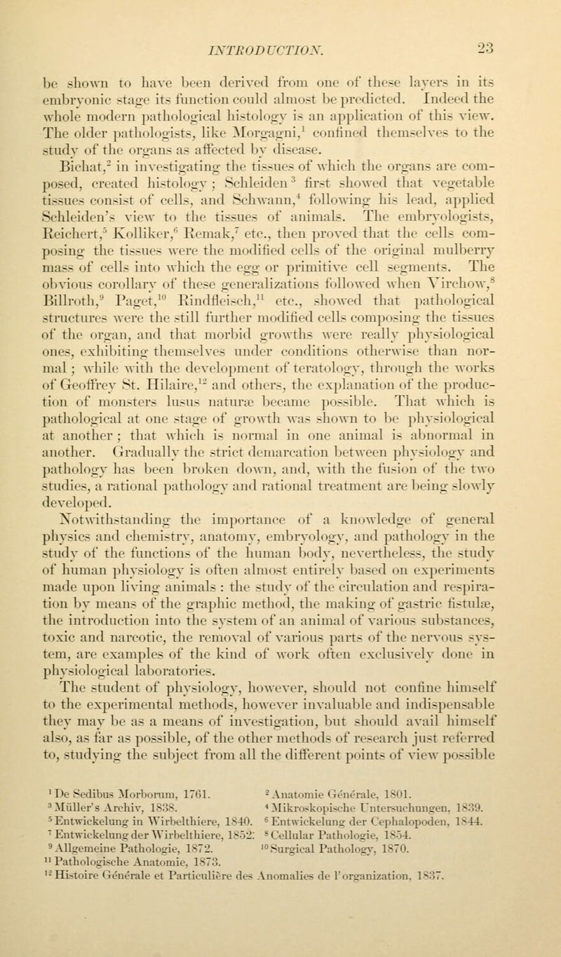be shown to have been derived from one of these layers in its embrvonic stage its function could almost be predicted. Indeed the whole modern pathological histology is an application of this view\ The older pathologists, like ^lorgagni/ confined themselves to the study of the organs as affected by disease. Bichat,' in investigating the tissues of which the organs are com- posed, created histology ; Schleiden ^ first showed that vegetable tissues consist of cells, and Schwann,* following his lead, applied Schleiden's view to the tissues of animals. The embryologists, Reichert,^ Kolliker,^ Remak,'' etc., then proved that the cells com- posing the tissues were the modified cells of the original mulberry mass of cells into which the Q^g or primitive cell segments. The obvious corollary of these generalizations followed when Virchow,^ Billroth,'' Paget,^ Rindfleisch,'^ etc., shoAved that pathological structures were the still further modified cells composing the tissues of the organ, and that morbid growths were really physiological ones, exhibiting themselves under conditions otherwise than nor- mal ; while with the development of teratology, through the works of Geoffrey St. Hilaire,^^ and others, the explanation of the produc- tion of monsters lusus naturae became possible. That which is pathological at one stage of growth was shown to be physiological at another ; that which is normal in one animal is aljnormal in another. Gradually the strict demarcation between physiology and pathology has been broken do Am, and, with the flision of the two studies, a rational pathology and rational treatment are being slowly developed. Notwithstanding the importance of a knoAvledge of general physics and chemistry, anatomy, embryology, and pathology in the study of the functions of the human body, nevertheless, the study of human physiology is often almost entirely based on experiments made upon living animals : the study of the circulation and respira- tion by means of the graphic method, the making of gastric fistulte, the introduction into the system of an animal of various substances, toxic and narcotic, the removal of various parts of the nervous sys- tem, are examples of the kind of work often exclusively done in physiological laboratories. The student of physiology, however, should not confine himself to the experimental methods, however invaluable and indispensable they may l)e as a means of investigation, but should avail himself also, as far as possible, of the other methods of research just referred to, studying the subject from all the different points of view possible ' De Sedibus Morbonim, 1761. ^ Anatomie (ienerale. 18<ll. ^Miiller's Archiv, 1838. * Mikroskopi<c-lie Untersuchunofen, 1839. ^Entvrickelung in Wirbelthiere, 1840. ^ Entwickelunsr der Cephalopoden, 1844. ' EntAvickelungder Wirbelthiere, 1852. ^Cellular Pathologic, 1854. 9 Allgemeine Pathologie, 1872. '<> Surgical Patholog}-, 1870.  PathologLsche Anat(jmie, 1873. '^HLstoire Generale et Particuliere des Anomalies de 1'organization, 1837.