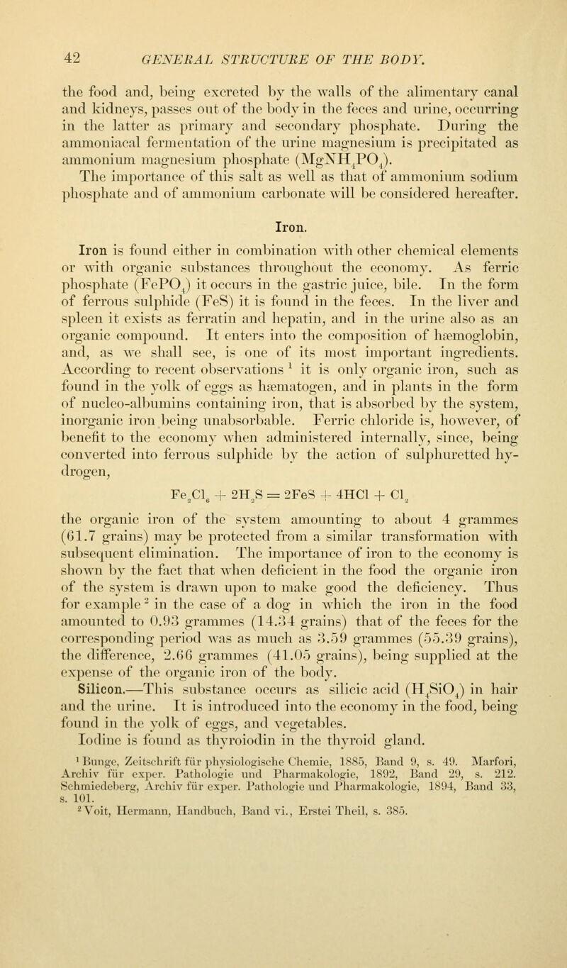 the food and, being excreted by the walls of the alimentary canal and kidneys, passes out of the body in the feces and urine, occurring in the latter as primary and secondary phosphate. During the ammoniacal fermentation of the urine magnesium is precipitated as ammoniiun magnesium phosphate (ISIgNH^PO^). The importance of this salt as well as that of ammonium sodium phosphate and of ammonium carbonate will be considered hereafter. Iron. Iron is found either in combination with other chemical elements or with organic substances throughout the economy. As ferric phosphate (FePO^) it occurs in the gastric juice, bile. In the form of ferrous sulphide (FeS) it is found in the feces. In the liver and spleen it exists as ferratin and hepatin, and in the urine also as an organic compound. It enters into the composition of haemoglobin, and, as we shall see, is one of its most important ingredients. According to recent obseryations ^ it is only organic iron, such as found in the yolk of eggs as hiematogen, and in plants in the form of nucleo-albumins containing iron, that is absorbed by the system, inorganic iron being unal)sorbable. Ferric chloride is, however, of benefit to the economy when administered internally, since, being converted into ferrous sulphide by the action of sulphuretted hy- drogen, Fe^Cl, + 2H^S = 2FeS + 4HC1 + CI.. the organic iron of the system amounting to about 4 grammes (61.7 grains) may l)c protected from a similar transformation with subsequent elimination. The importance of iron to the economy is shown by the fact that when deficient in the food the organic iron of the system is drawn upon to make good the deficiency. Thus for example ^ in the case of a dog in which the iron in the food amounted to 0.9-3 grammes (14.34 grains) that of the feces for the corresponding period was as much as 3.59 grammes (55.39 grains), the difference, 2.66 grammes (41.05 grains), being supplied at the expense of the organic iron of the body. Silicon.—This substance occurs as silicic acid (H^SiO^) in hair and the urine. It is introduced into the economy in the food, being found in the yolk of eggs, and vegetables. Iodine is found as thyroiodin in the thyroid gland. ^Bunge, Zeitsclirift fiir physiologische Chemie, 1885, Band 9, s. 40. Marfori, Archiv fiir exper. Pathologie und Pharmakologie, 1892, Band 29, s. 212. Schmiedeberg, Archiv fiir exper. Patholdgie und Pharmakologie, 1894, Band .33, s. 101. 2 Volt, Hermann, Tlandhnch, Band vl., Erstel Theii, s. 385.