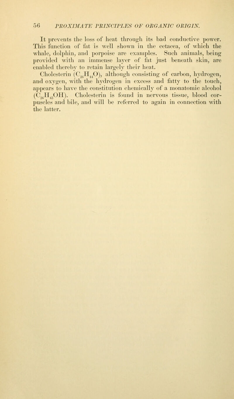 It prevents the loss of heat through its bad conductive power. This function of fat is well shown in the cetacea, of which the whale, dolphin, and jjorpoise are examples. Such animals, being provided with an immense layer of fat just beneath skin, are enabled thereby to retain largely their heat. Cholesterin (CjgH^^O), although consisting of carbon, hydrogen, and oxygen, with the hydrogen in excess and fatty to the touch, appears to have the constitution chemically of a monatomic alcohol (C^pH^gOH). Cholesterin is found in nervous tissue, blood cor- puscles and bile, and will be referred to again in connection w^ith the latter.