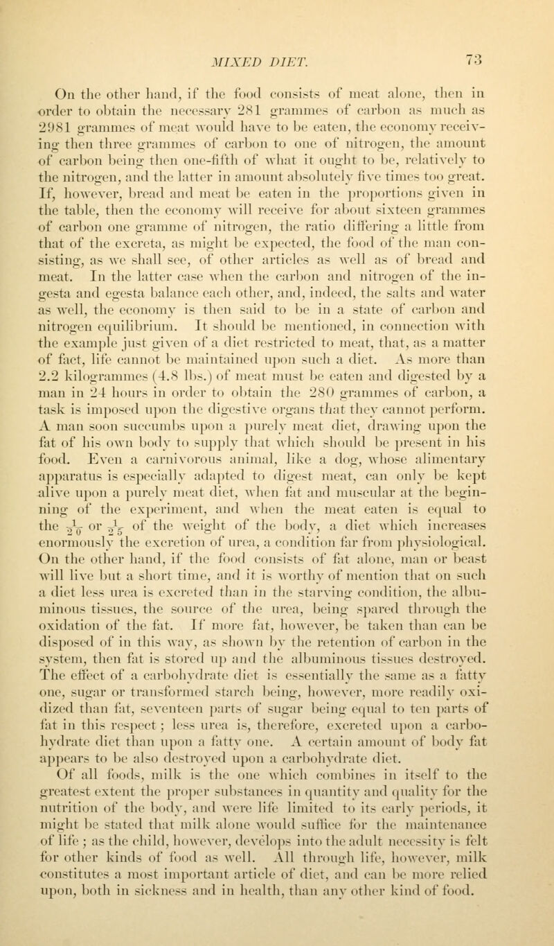 On the otlier hand, if the food consists of meat ah)ne, tlicn in order to obtain the necessary 2S1 grammes of carbon as much as 2981 grammes of meat would have to be eaten, the economy receiv- ing then three o-rannnes of carbon to one of nitrogen, the amount of carbon being tlien one-fifth of what it ought to be, relatively to the nitrogen, and the latter in amount absolutely five times too great. If, however, bread and meat be eaten in the proportions given in the table, then the economy will receive for about sixteen grammes of carbon one gramme of nitrogen, the ratio differing a little from that of the excreta, as might be expected, the food of the man con- sisting, as we shall see, of other articles as well as of bread and meat. In the latter case when the carbon and nitrogen of the in- gesta and egesta balance each otlier, and, indeed, the salts and water as well, the economy is then said to be in a state of carbon and nitrogen equilibrium. It should be mentioned, in connection with the example just given of a diet restricted to meat, that, as a matter of fact, life cannot be maintained upon such a diet. As more than 2.2 kilogrammes (4.8 lbs.) of meat must be eaten and digested by a man in 24 hours in order to obtain the 280 grammes of carbon, a task is imposed upon the digestive organs tliat they cannot perform. A man soon succumbs upon a purely meat diet, drawing upon the fat of his own body to supply that which should be present in his food. Even a carnivorous animal, like a dog, whose alimentary apparatus is especially adapted to digest meat, can only be kept alive upon a purely meat diet, when fat and muscular at the begin- ning of the experiment, and when the meat eaten is equal to the -^^ or Jg of the weight of the body, a diet which increases enormously the excretion of urea, a condition far from physiological. On the other hand, if the food consists of fat alone, man or beast will live but a short time, and it is Morthy of mention that on such a diet less urea is excreted than in the starving condition, the albu- minous tissues, the source of the urea, being spared through the oxidation of the fat. If more fat, however, be taken than can be disposed of in this way, as shown by the retention of carbon in the system, then fat is stored up and the albuminous tissues destroyed. The effect of a carbohydrate diet is essentially the same as a fatty one, sugar or transformed starch being, however, more readily oxi- dized than fat, seventeen parts of sugar being equal to ten parts of fat in this respect; less urea is, therefore, excreted upon a carbo- hydrate diet than upon a fatty one. A certain amount of body fat appears to be also destroyed upon a carbohydrate diet. Of all foods, milk is the one which combines in itself to the greatest extent the proper substances in quantity and quality for the nutrition of the body, and Mere life limited to its earlv periods, it might l)e stated that milk alone would suffice for the maintenance of life ; as the child, however, develops into the adult necessity is felt for other kinds of food as well. All through life, however, milk constitutes a most important article of diet, and can be more relied upon, both in sickness and in health, than any other kind of food.