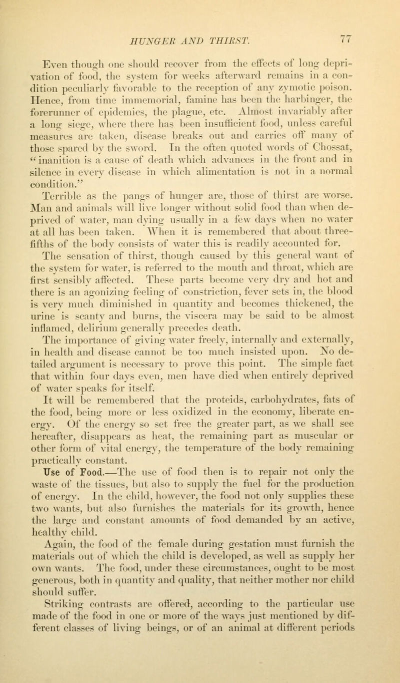 Even tlioiigh one should recover from the effects of long depri- vation of food, the system for weeks afterward remains in a con- dition peculiarly favorable to the reception of any zymotic poison. Hence, from time immemorial, famine has been the harbino^er, the forerunner of epidemics, the plague, etc. Almost invariably after a long siege, where there has been insufficient food, uidess careful measures are taken, disease breaks out and carries off many of those spared by the sword. In the often quoted words of Chossat,  inanition is a cause of death which advances in the front and in silence in every disease in which alimentation is not in a normal condition. Terrible as the pangs of hunger are, those of thirst are worse, Man and animals will live longer without solid food than when de- prived of water, man dying usually in a few days when no water at all has been taken. When it is remembered that about three- fifths of the body consists of water this is readily accounted for. The sensation of thirst, though caused by this general want of the system for water, is referred to the mouth and throat, M'hich are first sensibly affected. These parts become very dry and hot and there is an agonizing feeling of constriction, fever sets in, the blood is very much diminished in quantity and becomes thickened, the urine is scanty and burns, the viscera may be said to be almost inflamed, delirium generally precedes death. The importance of giving water freely, internally and externally, in health and disease cannot be too much insisted upon. No de- tailed argument is necessary to prove this point. The simple fact that within four days even, men have died when entirely deprived of water speaks for itself. It will be remembered that the proteids, carbohydrates, fats of the food, being more or less oxidized in the economy, liberate en- ergy. Of the energy so set free the greater part, as we shall see hereafter, disappears as heat, the remaining part as muscular or other form of vital energy, the temperature of the body remaining practically constant. Use of Food.—The use of food then is to repair not only the waste of the tissues, but also to supply the fuel for the production of energy. In the child, however, the food not only supplies these two wants, but also furnishes the materials for its growth, hence the large and constant amounts of food demanded by an active, healthy child. Again, the food of the female during gestation must furnish the materials out of which the child is developed, as well as supply her own wants. The food, under these circumstances, ought to be most generous, both in quantity and quality, that neither mother nor child should suffer. Striking contrasts are offered, according to the particular use made of the food in one or more of the ways just mentioned by dif- ferent classes of living beings, or of an animal at different periods