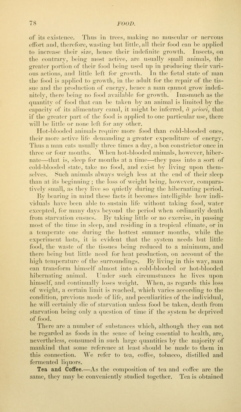 of its existence. Thus in trees, making no muscular or nervous effort and, therefore, wasting but little, all their food can be applied to increase their size, hence their indefinite growth. Insects, on the contrary, being most active, are usually small animals, the greater portion of their food being used up in producing their vari- ous actions, and little left for growth. In the fptal state of man the food is applied to growth, in the adult for the repair of the tis- sue and the production of energy, hence a man cannot grow indefi- nitely, there being no food available for growth. Inasmuch as the quantity of food that can be taken by an animal is limited by the capacity of its alimentary canal, it might be inferred, a priori, that if the greater part of the food is applied to one particular use, there will be little or none left for any other. Hot-blooded animals re(|uire more food than cold-blooded ones, their more active life demanding a greater expenditure of energy. Thus a man eats usually three times a day, a l)oa constrictor once in three or four months. When hot-blooded animals, however, hiber- nate—that is, sleep for months at a time—they pass into a sort of cold-blooded state, take no food, and exist by living upon them- selves. Such animals always weigh less at the end of their sleep than at its beginning; the loss of weight being, however, compara- tively small,, as they live so quietly during the hibernating period. By bearing in mind these facts it becomes intelligible how indi- viduals have been able to sustain life without taking food, Avater excepted, for many days beyond the period >vlien ordinarily death from starvation ensues. By taking little or no exercise, in passing most of the time in sleep, and residing in a tropical climate, or in a temperate one during the hottest summer months, while the experiment lasts, it is evident that the system needs but little food, the waste of the tissues being reduced to a minimum, and there being but little need for heat production, on account of the high temperature of the surroundings. By living in this way, man can transform himself almost into a cold-blooded or hot-blooded hibernating animal. Under such circumstances he lives upon himself, and continually loses weight. When, as regards this loss of weight, a certain limit is reached, which varies according to the condition, previous mode of life, and peculiarities of the individual, he will certainly die of starvation unless food be taken, death from starvation being only a question of time if the system be deprived of food. There are a number of substances which, although they can not be regarded as foods in the; sense of being essential to health, are, nevertheless, consumed in such large quantities by the majority of mankind that some reference at least should be made to them in this connection. We refer to tea, coffee, tobacco, distilled and fermented liquors. Tea and Coffee.—As the composition of tea and coffee are the same, they may be conveniently studied together. Tea is obtained