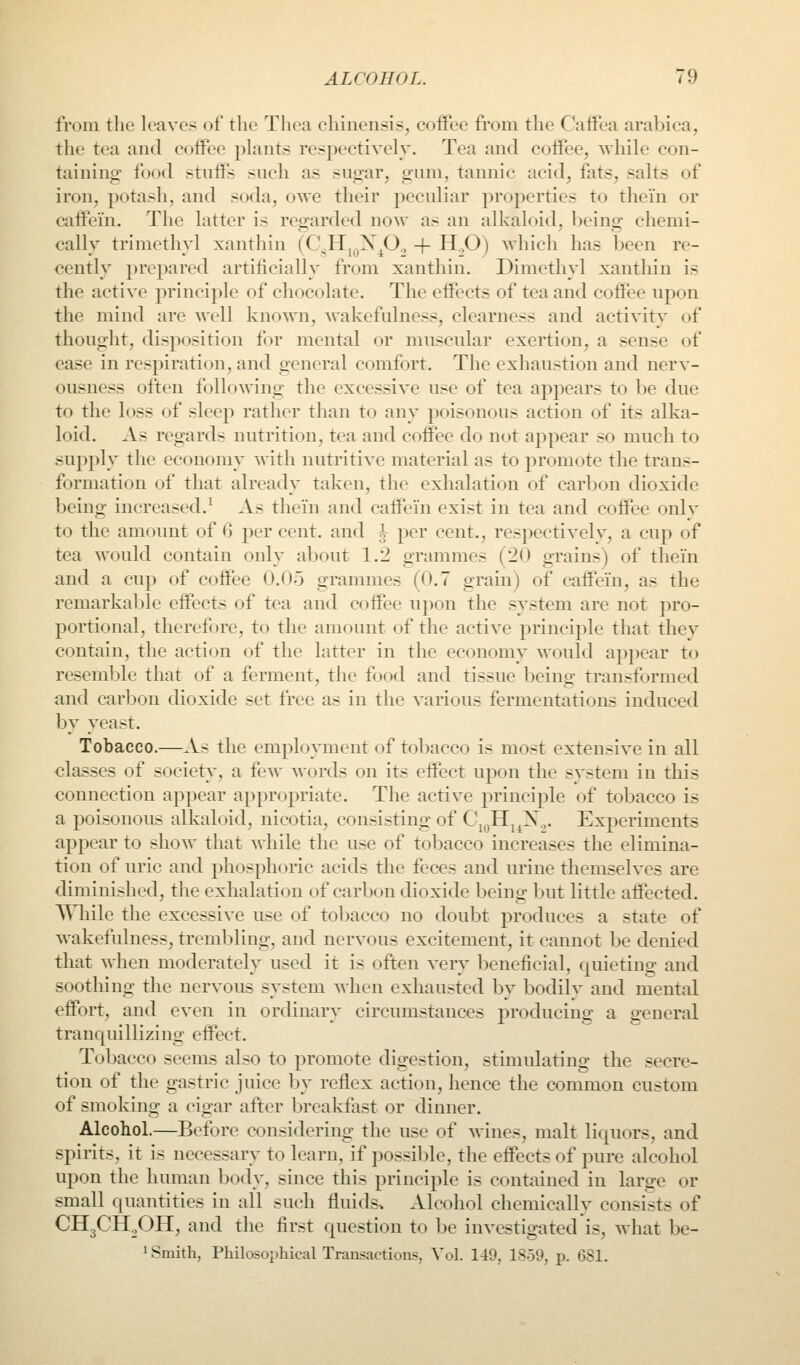 from the leave? of the Tliea chinensis, coffee from tlie Caffea arabica, the tea and coffee phiiits respectively. Tea and coffee, while con- taining food stnffs such as sugar, gum, tannic acid, fats, salts of iron, potash, and soda, owe their peculiar properties to thei'n or caffein. The latter is regarded now as an alkaloid, being chemi- cally trimethyl xantliin (CVH„,X^O., 4- H.,0) which has been re- cently prepared artificially from xanthin. Dimethyl xantliin is the active principle of chocolate. The effects of tea and coffee upon the mind are well known, wakefulness, clearness and activity of thought, disposition for mental or muscular exertion, a sense of ease in respiration, and general comfort. The exhaustion and nerv- ousness often following the excessive use of tea appears to be due to the loss of sleep rather than to any poisonous action of its alka- loid. As regards nutrition, tea and coffee do not appear so much to supply the economy with nutritive material as to promote the trans- formation of that already taken, the exhalation of carbon dioxide being increased.^ As thei'n and caffein exist in tea and coffee only to the amount of 6 per cent, and ^ per cent., respectively, a cup of tea would contain only about 1.2 grammes (20 grains) of thein and a cup of coffee 0.05 grammes (0.7 grain) of caffein, as the remarkable effects of tea and coffee upon the system are not pro- portional, therefore, to the amount of the active principle that they contain, the action of the latter in the economy would appear to resemble that of a ferment, the food and tissue being transformed and carljon dioxide set free as in the various fermentations induced by yeast. Tobacco.—As the employment of tobacco is most extensive in all classes of society, a few words on its effect upon the system in this connection appear appropriate. The active principle of tobacco is a poisonous alkaloid, nicotia, consisting of C\^Hj^X.,. Experiments appear to show that while the use of tobacco increases the elimina- tion of uric and phosphoric acids the feces and urine themselves are diminished, the exhalation of carbon dioxide being but little affected. AMiile the excessive use of tobacco no doubt produces a state of wakefulness, trembling, and nervous excitement, it cannot be denied that when moderately used it is often very beneficial, quieting and soothing the nervous system when exhausted by bodilv and mental effort, and even in ordinarv circumstances producino- a o-eneral tranquillizing effect. Tobacco seems also to promote digestion, stimulating the secre- tion of the gastric juice by reflex action, hence the common custom of smoking a cigar after breakfast or dinner. Alcohol.—Before considering the use of wines, malt liquors, and spirits, it is necessary to learn, if possible, the effects of pure alcohol upon the human body, since this principle is contained in larire or small quantities in all such fluids^ Alcohol chemically consists of CHgCH^OH, and the first question to be investigated is, what Ijc- 1 Smith, Philosophical Transactions, Vol. 149, 1859, p. 681.