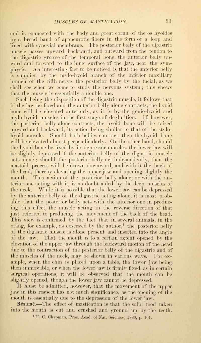 and is connected with the body and great cornu of the os hyoides by a broad band of aponeurotic fibers in the form of a loop and lined with synovial membrane. The posterior belly of the digastric muscle passes upward, l)ack\vard, and outward from the tendon to the digastric groove of the temporal bone, the anterior belly up- ward and forward to the inner surface of the jaw, near the sym- physis. An interesting fact to be noticed is that the anterior belly is supplied by the mylo-hyoid branch of the inferior maxillary branch of the fifth nerve, the posterior belly by the facial, as we shall see when we come to study the nervous system; this shows that the muscle is essentially a double one. Such being the disposition of the digastric muscle, it follows that if the jaw be fixed and the anterior belly alone contracts, the hyoid bone will be elevated anteriorly, as it is by the genio-hyoid and mylo-hyoid muscles in the first stage of deglutition. If, however, the posterior belly alone contracts, the hyoid bone will be raised upward and backward, its action being similar to that of the stylo- hyoid muscle. Should both l>ellies contract, then the hyoid bone will be elevated almost perpendicularly. On the other hand, should the hyoid bone be fixed by its depressor muscles, the loMcr jaw will be slightly depressed if the anterior belly of the digastric muscle acts alone ; should the posterior 1)elly act independently, then the mastoid process will be drawn downward, and with it the back of the head, thereby elevating the upper jaw and opening slightly the mouth. This action of the posterior belly alone, or with the an- terior one acting with it, is no doul)t aided by the deep muscles of the neck. AYhile it is possiljle that the lower jaw can be depressed by the anterior belly of the digastric acting alone, it is most prob- able that the posterior belly acts ^\ ith the anterior one in produc- ing this effect, the muscle acting in the reverse direction of that just referred to producing the movement of the back of the head. This view is confirmed by the fact that in several animals, in the orang, for example, as observed by the author,^ the posterior belly of the digastric muscle is alone present and inserted into the angle of the jaw. That the mouth is to a certain extent opened by the elevation of the upper jaw through the backward motion of the head due to the contraction of the posterior belly of the digastric and of the muscles of the neck, may be shown in various ways. For ex- ample, when the chin is placed upon a table, the lower jaw being then immovable, or when the lower jaw is firmly fixed, as in certain surgical operations, it will be observed that the mouth can be slightly opened, though the lower jaw cannot be depressed. It must be admitted, however, that the movement of the upper jaw in this respect has not much significance, as the opening of the mouth is essentially due to the depression of the lower jaw. Resume.—The eifect of mastication is that the solid food taken into the jnouth is cut and crushed and ground up by the teeth. III. C. Chapman, Proc. Acad, of Nat. Sciences, 1880, p. 101.