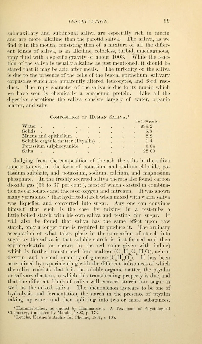 submaxillary and su1)lingual saliva are especially rich in mucin and are more alkaline than the parotid saliva. The saliva, as we find it in the mouth, consisting then of a mixture of all the differ- ent kinds of saliva, is an alkaline, colorless, turbid, mucilaginous, ropy fluid with a specific gravity of about 1003. While the reac- tion of the saliva is usually alkaline as just mentioned, it should be stated that it may be acid after meals. The turbidity of the saliva is due to the presence of the cells of the buccal epithelium, salivary corpuscles which are apparently altered leucocytes, and food resi- dues. The ropy character of the saliva is due to its mucin which we have seen is chemically a compound proteid. Like all the digestive secretions the saliva consists largely of water, organic matter, and salts. Composition or Human Saliva.' In 1000 parts. Water 994.2 Solids 5.8 Mucus and epithelium . . . . . . 2.2 Soluble organic matter (Ptyalin) . . . . l.-i Potassium sulphocyauide . . . . . 0.04 Salts 22.00 Judging from the composition of the ash the salts in the saliva appear to exist in the form of potassium and sodium chloride, po- tassium sulphate, and potassium, sodium, calcium, and magnesium phosphate. In the freshly secreted saliva there is also found carbon dioxide gas (6o to 07 per cent.), most of which existed in combina- tion as carbonates and traces of oxygen and nitrogen. It was shown many years since  that hydrated starch when mixed with warm saliva was liquefied and converted into sugar. Any one can convince himself that such is the case by mixing in a test-tube a little boiled starch with his own saliva and testino- for sugar. It will also be found that saliva has the same effect upon raw starch, only a longer time is required to produce it. The ordinary acceptation of what takes place in the conversion of starch into sugar by the saliva is that solul)le starch is first formed and then erythro-dextrin (as shown by the red color given with iodine) which is further transformed into maltose (C,.,H.,.,Oj^H.,0), achro- dextrin, and a small quantity of glucose (C^.Hj^OJ. It has been ascertained by experimenting with the different substances of which the saliva consists that it is the soluble organic matter, the ptyalin or salivary diastase, to which this transforming property is due, and that the different kinds of saliva will convert starch into sugar as well as the mixed saliva. The phenomenon appears to be one of hydrolysis and fermentation, the starch in the presence of ptyalin taking up water and then splitting into two or more substances. ^ Hammerhacher, as quoted by Ilammai-sten. A Text-book of Physiological Chemistry, translated by Mandel, i8i)3, p. 17:^. ^Leuchs, Kastner's Archiv fiir Chemie, 1831, s. 105.