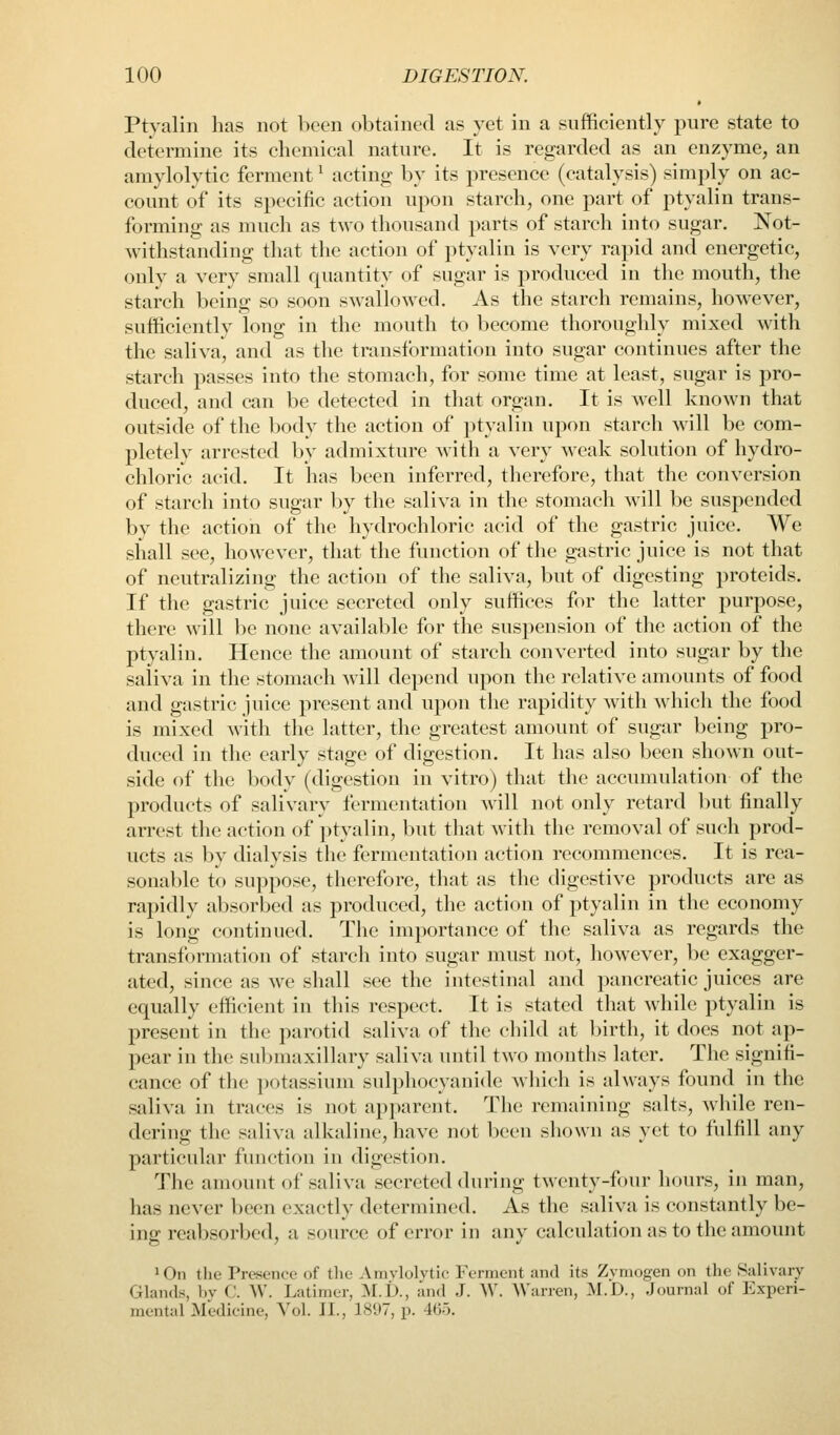 Ptyalin has not been obtained as yet in a sufficiently pure state to determine its chemical nature. It is regarded as an enzyme, an amylolytic ferment ^ acting by its presence (catalysis) simply on ac- count of its specific action upon starch, one part of ptyalin trans- forming as much as two thousand parts of starch into sugar. Not- withstanding that the action of ptyalin is very rapid and energetic, only a very small quantity of sugar is produced in the mouth, the starch being so soon swallowed. As the starch remains, however, sufficiently long in the mouth to become thoroughly mixed with the saliva, and as the transformation into sugar continues after the starch passes into the stomach, for some time at least, sugar is pro- duced, and can be detected in that organ. It is well known that outside of the body the action of jityalin upon starch will be com- pletely arrested by admixture with a very weak solution of hydro- chloric acid. It has been inferred, therefore, that the conversion of starch into sugar by the saliva in the stomach will be suspended by the action of the hydrochloric acid of the gastric juice. We shall see, however, that the function of the gastric juice is not that of neutralizing the action of the saliva, but of digesting proteids. If the gastric juice secreted only suffices for the latter purpose, there will be none available for the suspension of the action of the ptyalin. Hence the amount of starch converted into sugar by the saliva in the stomach will depend upon the relative amounts of food and gastric juice present and upon the rapidity with which the food is mixed with the latter, the greatest amount of sugar being pro- duced in the early stage of digestion. It has also been shown out- side of the body (digestion in vitro) that the accumulation of the products of salivary fermentation will not only retard but finally arrest the action of ptyalin, but that with the removal of such prod- ucts as by dialysis the fermentation action recommences. It is rea- sonable to suppose, therefore, that as the digestive products are as rapidly absorbed as produced, the action of ptyalin in the economy- is long continued. The importance of the saliva as regards the transformation of starch into sugar must not, however, be exagger- ated, since as we shall see the intestinal and pancreatic juices are equally efficient in this respect. It is stated that while ptyalin is present in the parotid saliva of the child at birth, it does not ap- pear in the suljmaxillary saliva until two months later. The signifi- cance of the ])otassium sulphocyanide which is always found in the saliva in traces is not apparent. The remaining salts, wliile ren- dering the saliva alkaline, have not been sliown as yet to fulfill any particular function in digestion. The amount of saliva secreted during twenty-four hours, in man, has never been exactly determined. As the saliva is constantly be- ins: reabsorbed, a source of error in anv calculation as to the amount 1 On the Presence of the Amylolytic Fornicnt and its Zymogen on the Salivary Glands, by C. W. Latimer, M.t)., and J. W. ^\'urren, M.D., Journal of Experi- mental Medicine, Vol. J I., 1897, jx 465.