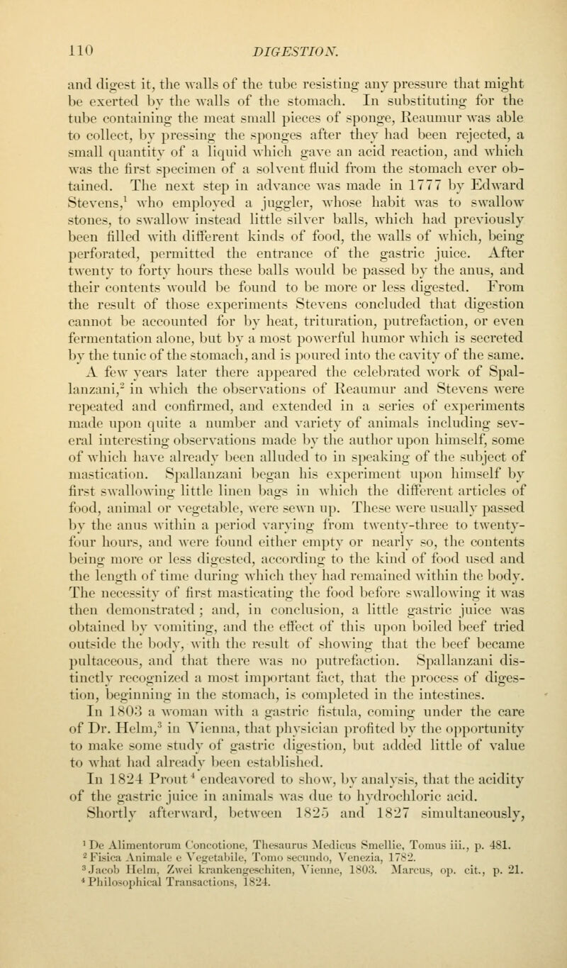 and digest it, the walls of the tube resisting any pressure that might be exerted by the walls of the stomach. In substituting for the tube containing the meat small pieces of sponge, Reaumur was able to collect, by pressing the sponges after they had been rejected, a small quantity of a liquid which gave an acid reaction, and which was the first specimen of a solvent fluid from the stomach ever ob- tained. The next step in advance was made in 1777 by Edward Stevens,^ who employed a juggler, whose habit was to swallow stones, to swallow instead little silver balls, which had previously been filled with diiferent kinds of food, the walls of which, being perforated, permitted the entrance of the gastric juice. After twenty to forty hours these balls M'onld be passed by the anus, and their contents would be found to be more or less digested. From the result of those experiments Stevens concluded that digestion cannot be accounted for by heat, trituration, putrefaction, or even fermentation alone, but l:)y a most powerful humor which is secreted by the tunic of the stomach, and is poured into the cavity of the same. A few years later there appeared the celebrated work of Spal- lauzani,^ in which the observations of Reaumur and Stevens were repeated and confirmed, and extended in a series of experiments made upon quite a number and variety of animals including sev- eral interesting observations made by the author upon himself, some of which have already been alluded to in speaking of the subject of mastication. Spallanzani began his experiment upon himself by first swallowing little linen bags in which the diiferent articles of food, animal or vegetable, were sewn up. These were usually passed by the anus within a period varying from t^venty-three to twenty- four hours, and were found either empty or nearly so, the contents beino; more or less digested, accordino; to the kind of food used and the length of time durino; which thcv had remained within tlie bodv. The necessity of first masticating the food before swallowing it was then demonstrated ; and, in conclusion, a little gastric juice was olitained by vomiting, and the effect of this upon boiled beef tried outside the body, with the result of showing that the beef became pultaceous, and that there was no jjutrefiiction. Spallanzani dis- tinctly recognized a most imjwrtant fact, that the process of diges- tion, beginning in the stomach, is completed in the intestines. In 1803 a woman with a gastric fistula, coming under the care of Dr. Helm,^ in Vienna, that physician profited by the opportunity to make some study of gastric digestion, Init added little of value to what had already been established. In 1824 Front ^ endeavored to show, by analysis, that the acidity of tlie gastric juice in animals was due to hydrochloric acid. Shortly afterward, between 1825 and 1827 simultaneously, ' De Alimentorum Concotione, Thesaura'^ Medicus Smellie, Tomus iii., p. 481. '^FLsica -Vnimak' e Vegetahile, Tomo secundo, Venezia, 1782. ^.Jacob Helm, Zwei krankengeschiten, Vieniic, 1803. 3Iarcus, op. cit., p. 21. * Philosophical Transactions, 1824.