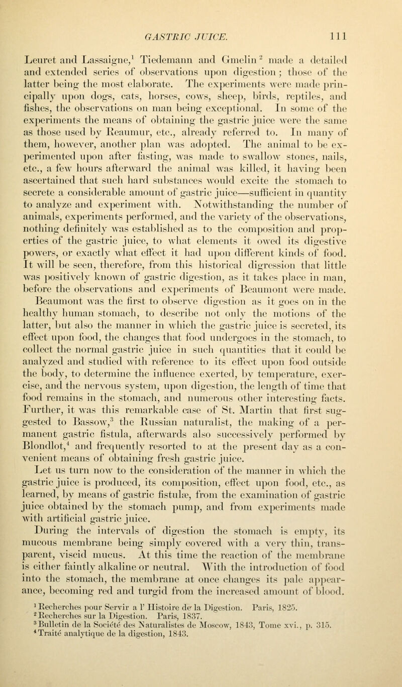 Leuret and Lassaigne/ Tiedemann and Gmelin ^ made a detailed and extended series of observations npon digestion ; those of the latter being the most elaborate. The experiments were made prin- cipally npon dogs, cats, horses, cows, sheep, birds, reptiles, and fishes, the observations on man being exceptional. In some of the experiments the means of obtaining the gastric juice were the same as those used l)y Kcaumur, etc., already referred to. In many of them, however, another plan was adopted. The animal to be ex- perimented upon after fasting, was made to swallow stones, nails, etc., a few hours afterward the animal was killed, it having been ascertained that such hard substances would excite the stomach to secrete a considerable amount of gastric juice—sufficient in quantity to analyze and experiment with. Notwithstanding the number of animals, experiments performed, and the variety of the observations, nothing definitely was established as to the composition and prop- erties of the gastric juice, to what elements it owed its digestive powers, or exactly what effect it had upon different kinds of food. It will be seen, therefore, from this historical digression that little was positively known of gastric digestion, as it takes place in man, before the observations and experiments of Beaumont were made. Beaumont was the first to observe digestion as it goes on in the healthy human stomach, to describe not only the motions of the latter, but also the manner in which the gastric juice is secreted, its effect upon food, the changes that food undergoes in the stomach, to collect the normal gastric juice in such quantities that it could be analyzed and studied with reference to its effect upon food outside the body, to determine the influence exerted, by temperature, exer- cise, and the nervous system, upon digestion, the length of time that food remains in the stomach, and numerous other interesting facts. Further, it was this remarkable case of St. Martin that first sug- gested to Bassow,^ the Russian naturalist, the making of a per- manent gastric fistula, afterwards also successively performed by Blondlot,^ and frequently resorted to at the present day as a con- venient means of obtaining fresh gastric juice. Let ns turn now to the consideration of the manner in which the gastric juice is produced, its composition, effect upon food, etc., as learned, by means of gastric fistuloe, from the examination of gastric juice obtained by the stomach pump, and from experiments made with artificial gastric juice. During the intervals of digestion the stf)mach is empty, its mucous membrane being simply covered with a very thin, trans- parent, viscid mucus. At this time the reaction of the membrane is either faintly alkaline or neutral. With the introduction of food into the stomach, the membrane at once changes its pale appear- ance, becoming red and turgid from the increased amount of blood. 1 Eecherches pour Servir a 1' Histoire de la Digestion. Paris, 1825. 2 Recherches sur la Digestion. Paris, 1837. Bulletin de la Societe des I^aturalistes de Moscow, 1843, Tome xvi., p. 315. *Traite analytique de la digestion, 1843.