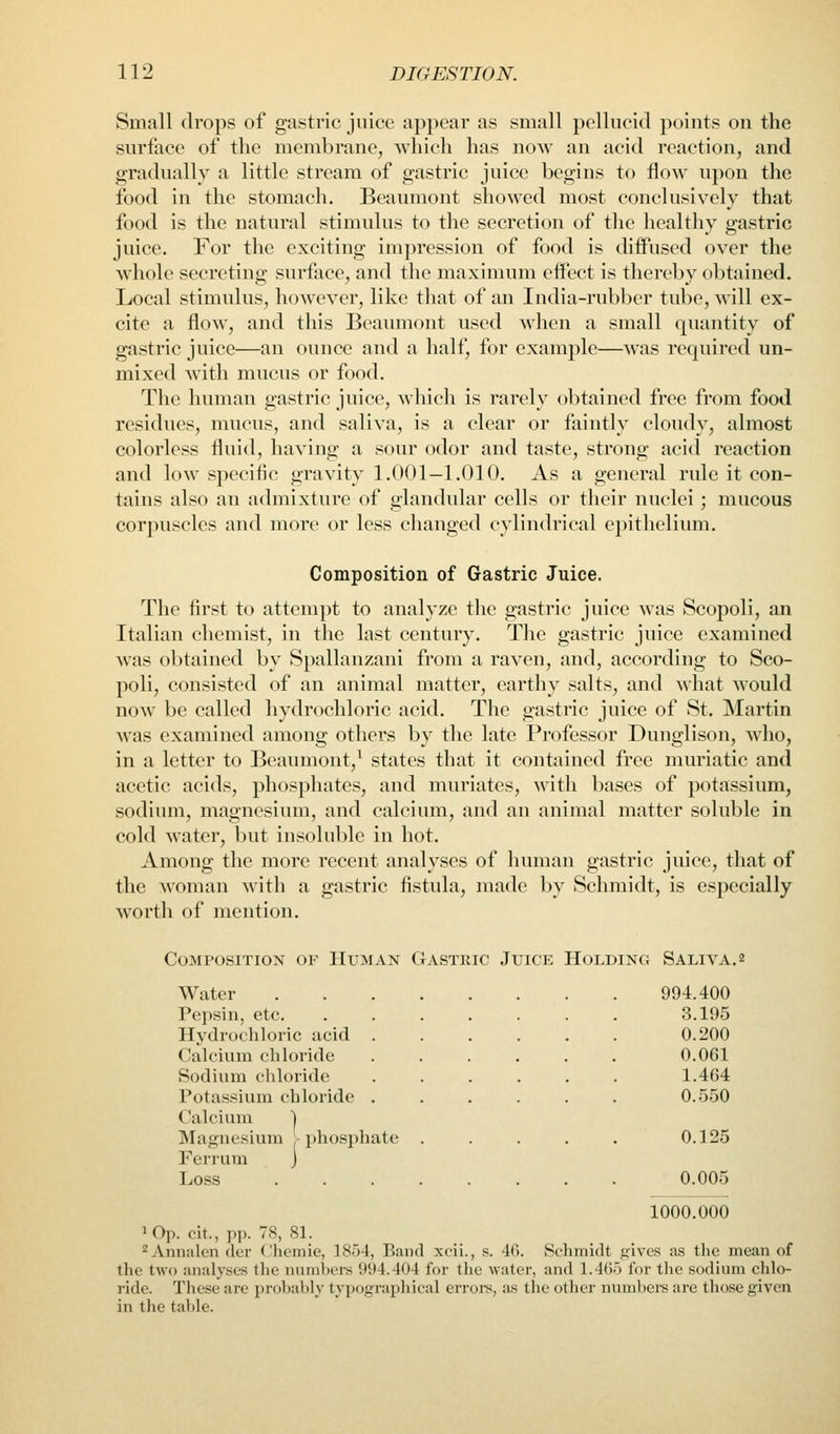 Small drops of gastric juice appear as small pellucid points on the surface of the membrane, which has now an acid reaction, and gradually a little stream of gastric juice begins to flow upon the food in the stomach. Beaumont showed most conclusively that food is the natural stimulus to the secretion of the healthy gastric juice. For the exciting impression of food is diffused over the wdiole secreting surface, and the maximum effect is thereby obtained. Local stimulus, however, like that of an India-rubber tube, will ex- cite a flow, and this Beaumont used when a small quantity of gastric juice—an ounce and a half, for example—was required un- mixed with mucus or food. Tlie human gastric juice, which is rarely obtained free from food residues, mucus, and saliva, is a clear or faintly cloudy, almost colorless fluid, having a sour odor and taste, strong acid reaction and low specific gravity 1.001—1.010. As a general rule it con- tains also an admixture of glandular cells or their nuclei; mucous corjiuscles and more or less changed cylindrical epitheliimi. Composition of Gastric Juice. The first to attempt to analyze the gastric juice was Scopoli, an Italian chemist, in the last century. The gastric juice examined was obtained by Spallanzani from a raven, and, according to Sco- poli, consisted of an animal matter, earthy salts, and what would now be called hydrochloric acid. The gastric juice of St. Martin was examined among others by the late Professor Dunglison, who, in a letter to Beaumont,^ states that it contained free muriatic and acetic acids, phosphates, and muriates, with bases of potassium, sodium, magnesium, and calcium, and an animal matter soluble in cold water, but insoluble in hot. Among the more recent analyses of human gastric juice, that of the woman with a gastric fistula, made by Schmidt, is especially worth of mention. Composition of Human Gastric Juice Holding Saliva. 2 Water 994.400 Pepsin, etc. ....... 3.195 Hydrochloric acid 0.200 Calcium chloride ...... 0.061 Sodium chloride ...... 1.464 Potassium chloride ...... 0.550 Calcium ] Magnesium 'phosphate . . . . . 0.125 Ferrum J Loss 0.005 1000.000 iQp. cit., pp. 7S, SI. ^Annalen tier Chcmie, ]8')4, Band xcii., s. 40. Schmidt p:ivcs as the mean of the two analyses tlie numbers 994.404 for the water, and 1.4()) for tlie sodium chlo- ride. These are probably typograpliical erroi-s, as the other numljere are those given in the table.