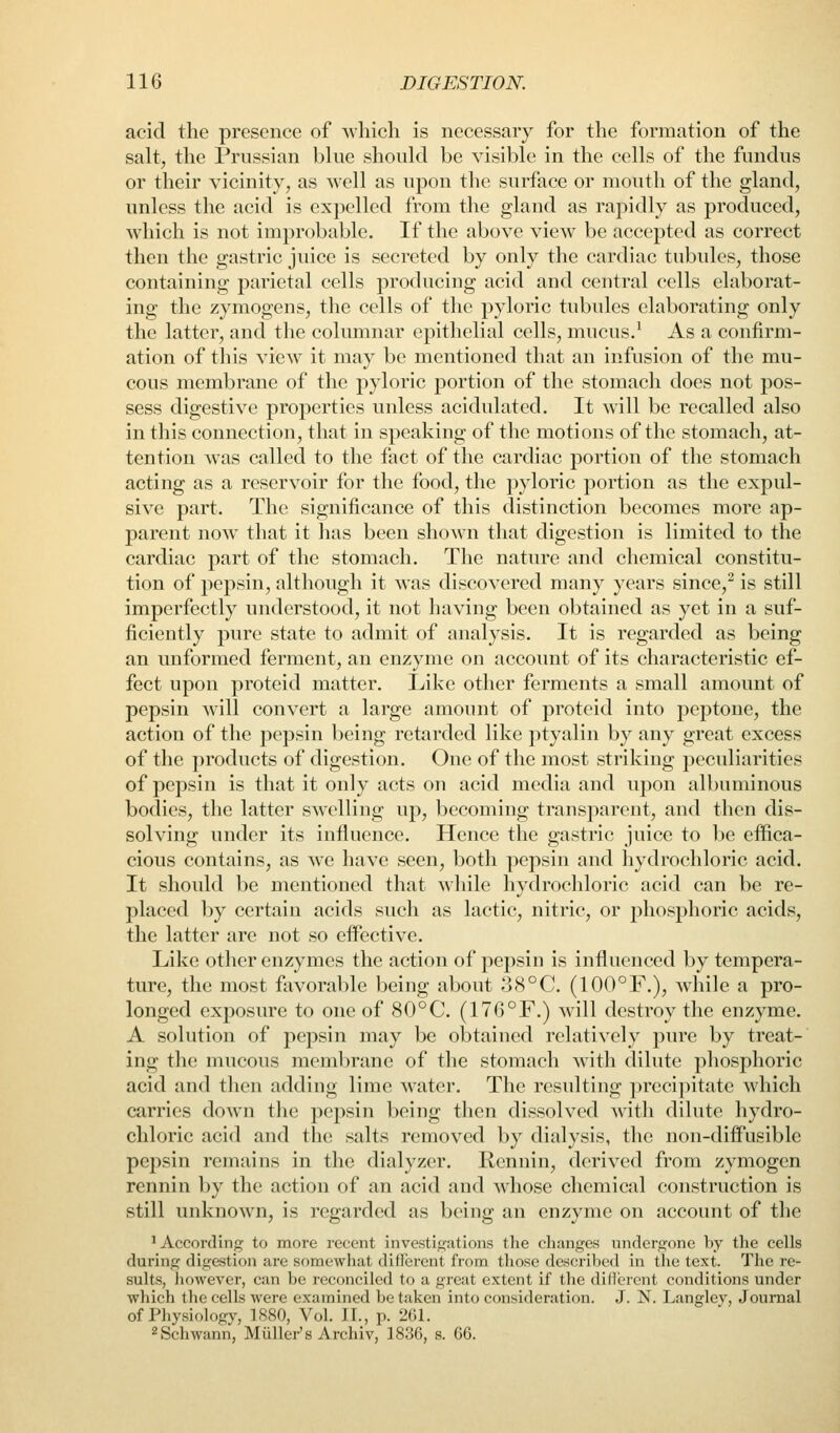 acid the presence of which is necessary for the formation of the salt, the Prussian blue should be visible in the cells of the fundus or their vicinity, as well as upon the surface or mouth of the gland, unless the acid is expelled from the gland as rapidly as produced, which is not improbable. If the above view be accepted as correct then the gastric juice is secreted by only the cardiac tubules, those containing parietal cells producing acid and central cells elaborat- ing the zymogens, the cells of the pyloric tubules elaborating only the latter, and the columnar epithelial cells, mucus.^ As a confirm- ation of this view it may be mentioned that an infusion of the mu- cous membrane of the pyloric portion of the stomach does not pos- sess digestive properties unless acidulated. It will be recalled also in this connection, that in speaking of the motions of the stomach, at- tention was called to the fact of the cardiac portion of tlie stomach acting as a reservoir for the food, the pyloric portion as the expul- sive part. The significance of this distinction becomes more ap- parent now that it has been shown that digestion is limited to the cardiac part of the stomach. The nature and chemical constitu- tion of pepsin, although it was discovered many years since,^ is still imperfectly understood, it not having been obtained as yet in a suf- ficiently pure state to admit of analysis. It is regarded as being an unformed ferment, an enzyme on account of its characteristic ef- fect upon proteid matter. Like other ferments a small amount of pepsin will convert a large amount of proteid into peptone, the action of the pepsin being retarded like ptyalin by any great excess of the products of digestion. One of the most striking peculiarities of pepsin is that it only acts on acid media and upon albuminous bodies, the latter swelling up, becoming transparent, and then dis- solving under its influence. Hence the gastric juice to be effica- cious contains, as we have seen, both pepsin and hydrochloric acid. It should be mentioned that while hydrochloric acid can be re- placed by certain acids such as lactic, nitric, or jDhosphoric acids, the latter are not so effective. Like other enzymes the action of pepsin is influenced by tempera- ture, the most favorable being about o8°C. (100°F,), while a pro- longed exposure to one of 80°C. (176°F.) will destroy the enzyme. A solution of pepsin may be obtained relatively pm*e by treat- ing the mucous membrane of the stomach with dilute phosphoric acid and then adding lime water. The resulting precipitate which carries down the pepsin being then dissolved with dilute hydro- chloric acid and the salts removed by dialysis, the non-diffusible pepsin remains in the dialyzer. Rcnnin, derived from zymogen rennin l)y tlie action of an acid and Avhose chemical construction is still unknown, is regarded as being an enzyme on account of the ^According to more recent investigations the changes undergone by the cells during digestion are somewhat different from those described in the text. The re- sults, lu)wever, can be reconciled to a great extent if the diHerent conditions under which tlic cells were examined be taken into consideration. J. N. Langlev, Journal of Physiology, 1880, Vol. II., p. 261. 2 Schwann, Miiller's Archiv, 1836, s. 66.