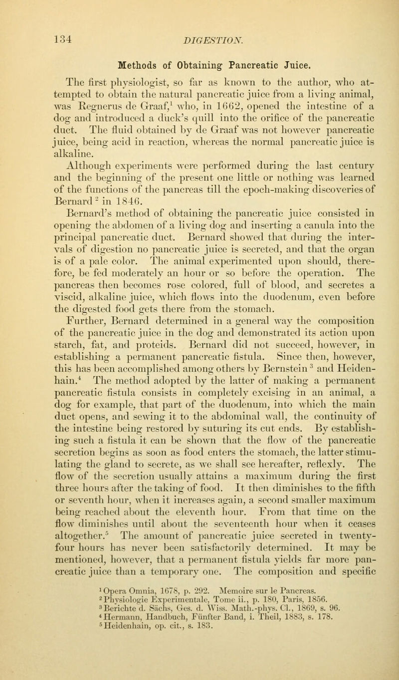 Methods of Obtaining Pancreatic Juice. The first physiologist, so far as known to the author, who at- tempted to obtain the natural pancreatic juice from a living animal, was Regnerus de Graaf/ who, in 1662, opened the intestine of a dog and introduced a dlick's quill into the orifice of the pancreatic duct. The fluid obtained by de Graaf was not however pancreatic juice, being acid in reaction, whereas the normal pancreatic juice is alkaline. Although experiments w^ere performed during the last century and the beginning of the present one little or nothing was learned of the functions of the pancreas till the epoch-making discoveries of Bernard ^ in 1846. Bernard's method of obtaining the pancreatic juice consisted in opening the abdomen of a living dog and inserting a canula into the principal pancreatic duct. Bernard showed that during the inter- vals of digestion no pancreatic juice is secreted, and that the organ is of a pale color. The animal experimented upon should, there- fore, be fed moderately an hour or so before the operation. The pancreas then becomes rose colored, full of blood, and secretes a viscid, alkaline juice, which flows into the duodenimi, even before the digested food gets there from the stomach. Further, Bernard determined in a general way the composition of the pancreatic juice in the dog and demonstrated its action upon starch, fat, and proteids. Bernard did not succeed, however, in establishing a permanent pancreatic fistula. Since then, however, this has been accomplished among others by Bernstein ^ and Heiden- hain.* The method adopted by the latter of making a permanent pancreatic fistula consists in completely excising in an animal, a dog for example, that part of the duodenum, into which the main duct opens, and sewing it to the abdominal wall, the continuity of the intestine being restored by suturing its cut ends. By establish- ing such a fistula it can be shown that the flow of the pancreatic secretion begins as soon as food enters the stomach, the latter stinui- lating the gland to secrete, as we shall see hereafter, reflexly. The flow of the secretion usually attains a maximum during the first three hours after the taking of food. It then diminishes to the fifth or seventh hour, when it increases again, a second smaller maximum being reached about the eleventh hour. From that time on the floW' diminishes until about the seventeenth hour when it ceases altogether.^ The amount of pancreatic juice secreted in twenty- four hours has never been satisfactorily determined. It may be mentioned, however, that a permanent fistula yields far more pan- creatic juice than a temporary one. The composition and specific • Opera Omnia, 1678, p. 292. Memoire sur le Pancreas. ^Pbvsiologie Experimentale, Tome ii., p. 180, Paris, 1856. ^Berichted. Sachs, Ges. d. Wiss. Math.-phys. CI., 1869, s. 96. * Hermann, Ilandbuch, Fiinfter Band, i. Theil, 1883, s. 178. ^Heidenliain, op. cit., s. 183.