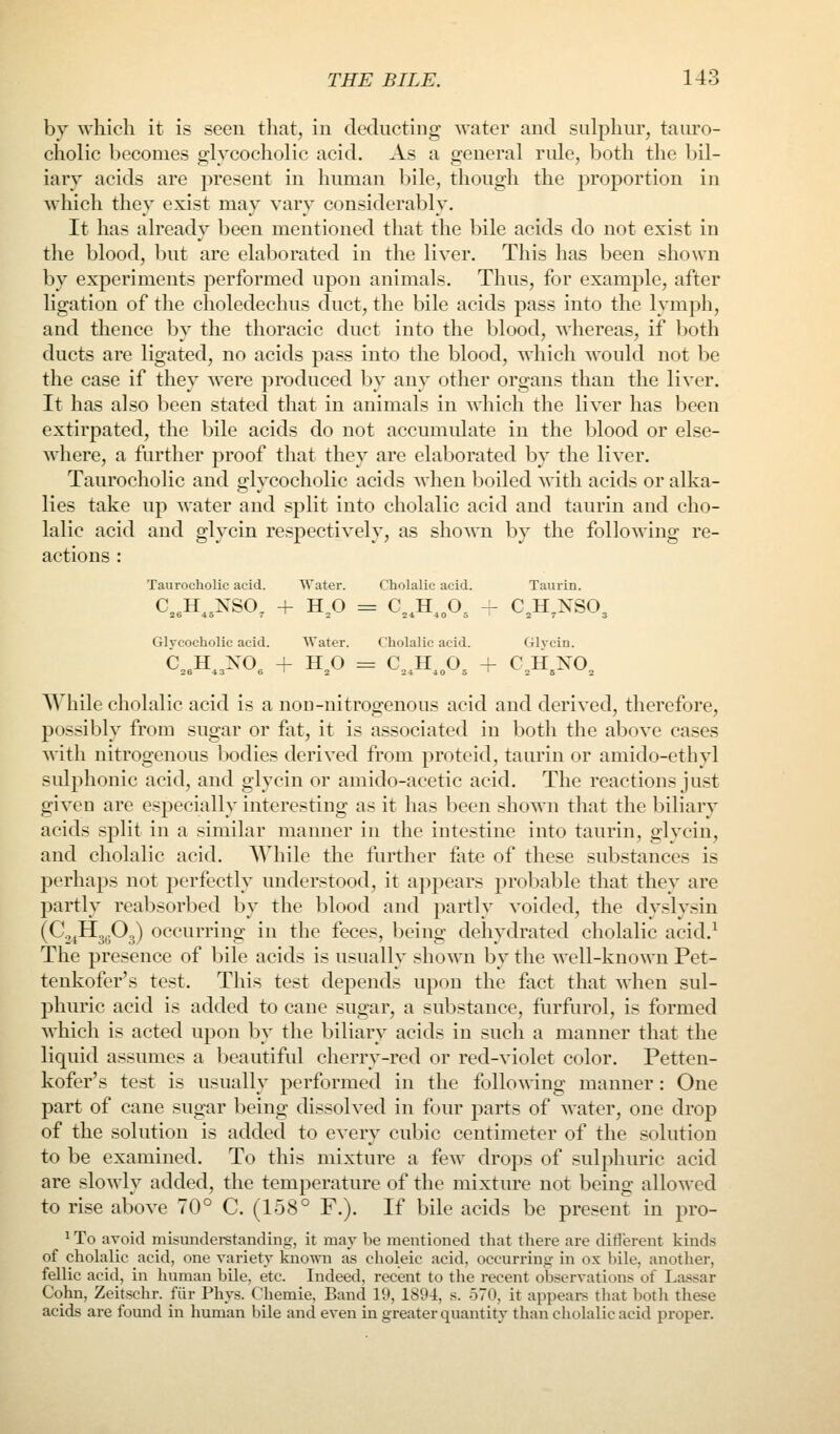 by which it is seen that, in dedncting water and sulphur, tauro- cholic becomes glycocholic acid. As a general rule, both the bil- iary acids are present in human bile, though the proportion in which they exist may vary considerably. It has already been mentioned that the bile acids do not exist in the blood, but are elaborated in the liyer. This has been shown by experiments performed upon animals. Thus, for example, after ligation of the choledechus duct, the bile acids pass into the lymph, and thence by the thoracic duct into the blood, whereas, if both ducts are ligated, no acids pass into the blood, which would not be the case if they were produced by any other organs than the liyer. It has also been stated that in animals in which the liyer has been extirpated, the bile acids do not accumulate in the blood or else- w^here, a further proof that they are elaborated by the liyer. Taurocholic and glycocholic acids when boiled with acids or alka- lies take up water and split into cholalic acid and tauriu and cho- lalic acid and glycin respectiyely, as shown by the following re- actions : Taurocliolic acid. Water. Cbolalic acid. Taiirin. Glycocholic acid. Water. Cholalic acid. Glycin. AYhile cholalic acid is a noD-nitrogenous acid and derived, therefore, possibly from sugar or fat, it is associated in both the above cases with nitrogenous bodies derived from proteid, taurin or amido-ethyl sulphonic acid, and glycin or amido-acetic acid. The reactions just given are especially interesting as it has been shown that the biliary acids split in a similar manner in the intestine into taurin, glycin, and cholalic acid. While the further fate of these substances is perhaps not perfectly understood, it appears probable that they are partly reabsorbed by the blood and partly voided, the dyslysin (C^^Hg^jOg) occurring in the feces, being dehydrated cholalic acid.^ The presence of bile acids is usually shown by the well-known Pet- tenkofer's test. This test depends upon the fact that when sul- phuric acid is added to cane sugar, a substance, fiirfurol, is formed which is acted upon by the biliary acids in such a manner that the liquid assumes a beautiful cherry-red or red-violet color. Petten- kofer's test is usually performed in the following manner : One part of cane sugar being dissolved in four parts of water, one drop of the solution is added to every cubic centimeter of the solution to be examined. To this mixture a few drops of sulphuric acid are slowly added, the temperature of the mixture not being allowed to rise above 70° C. (158° F.). If bile acids be present in pro- 'To avoid misuiidei-standins, it may be mentioned that there are different kinds of cholalic acid, one variety kno\^^l as choleic acid, occurrinsj in ox bile, another, fellic acid, in human bile. etc. Indeed, recent to the recent observations of Lassar Cohn, Zeitschr. fiir Phys. Chemie, Band 19, 1894, s. 570, it appeai-s that both these acids are found in human bile and even in greater quantity than cholalic acid proper.