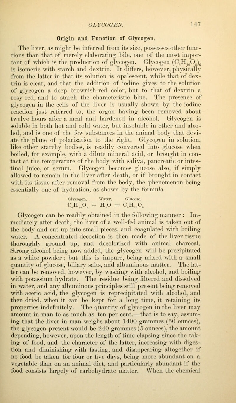 Origin and Function of Glycogen. The liver, as might be inferred from its size, possesses other func- tions than that of merely elaborating bile, one of the most impor- tant of which is the production of glycogen. Glycogen {C^^f}^^ is isomeric with starch and dextrin. It differs, however, physically from the latter in that its solution is opalescent, while that of dex- trin is clear, and that the addition of iodine gives to the solution of glycogen a deep brownish-red color, but to that of dextrin a rosy red, and to starch the characteristic blue. The presence of glycogen in the cells of the liver is usually shown by the iodine reaction just referred to, the organ having been removed about twelve hours after a meal and hardened in alcohol. Glycogen is soluble in both hot and cold water, but insoluble in ether and alco- hol, and is one of the few substances in the animal body that de\a- ate the plane of polarization to the right. Glycogen in solution, like other starchy bodies, is readily converted into glucose when boiled, for example, with a dilute mineral acid, or brought in con- tact at the temperature of the body with saliva, pancreatic or intes- tinal juice, or serum. Glycogen becomes glucose also, if simply allowed to remain in the liver after death, or if brought in contact with its tissue after removal from the body, the phenomenon being essentially one of hydration, as shown by the formula filvcogen. Water. Glucose. C;H,„0, + H,0 = C,H,,0, Glycogen can be readily obtained in the following manner : Im- mediately after death, the liver of a well-fed animal is taken out of the body and cut up into small pieces, and coagulated with boiling w^ater. A concentrated decoction is then made of the liver tissue thoroughly ground up, and decolorized with animal charcoal. Strong alcohol being now added, the glycogen will be precipitated as a white powder; but this is impure, being mixed with a small quantity of glucose, biliary salts, and albuminous matter. The lat- ter can be removed, however, by washing with alcohol, and boiling ■v^dth potassium hydrate. The residue being filtered and dissolved in water, and any albuminous principles still present being removed with acetic acid, the glycogen is reprecipitated with alcohol, and then dried, when it can be kept for a long time, it retaining its properties indefinitely. The quantity of glycogen in the liver may amount in man to as much as ten per cent.—that is to say, assum- ing that the liver in man weighs about 1400 grammes (50 ounces), the glycogen present would be 240 grammes (5 ounces), the amount depending, however, upon the length of time elapsing since the tak- ing of food, and the character of the latter, increasing with diges- tion and diminishing with fasting, and disappearing altogether if no food be taken for four or five days, being more abundant on a vegetable than on an animal diet, and particularly abundant if the food consists largely of carbohydrate matter. When the chemical