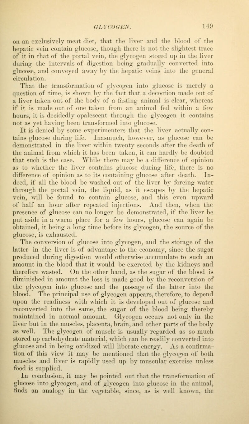 on an exclusively meat diet, that the liver and the blood of the hepatic vein contain glucose, though there is not the slightest trace of it in that of the portal vein, the glycogen stored up in the liver during the intervals of digestion being gradually converted into glucose, and conveyed away by tlie hepatic veins into the general circulation. That the transformation of glycogen into glucose is merely a question of time, is shown by the fact that a decoction made out of a liver taken out of the body of a fasting animal is clear, whereas if it is made out of one taken from an animal fed within a few hours, it is decidedly opalescent through the glycogen it contains not as yet having been transformed into glucose. It is denied by some experimenters that the liver actually con- tains glucose during life. Inasmuch, however, as glucose can be demonstrated in the liver within twenty seconds after the death of the animal from which it has been taken, it can hardly be doubted that such is the case. AYhile there may be a difference of opinion as to whether the liver contains glucose during life, there is no difference of opinion as to its containing glucose after death. In- deed, if all the blood be washed out of the liver by forcing water through the portal vein, the liquid, as it escapes by the hepatic vein, will be found to contain glucose, and this even upward of half an hour after repeated injections. And then, when the presence of glucose can no longer be demonstrated, if the liver be put aside in a warm place for a few hours, glucose can again be obtained, it beino^ a long time before its o-lveoo-en, the source of the glucose, is exhausted. The conversion of glucose into glycogen, and the storage of the latter in the liver is of advantage to the economy, since the sugar produced during digestion would otherwise accumulate to such an amount in the blood that it would be excreted by the kidneys and therefore wasted. On the other hand, as the sugar of the blood is diminished in amount the loss is made good by the reconversion of the glycogen into glucose and the passage of the latter into the blood. The principal use of glycogen appears, therefore, to depend upon the readiness with which it is developed out of glucose and reconverted into the same, the sugar of the blood being thereby maintained in normal amount. Glycogen occurs not only in the liver but in the muscles, placenta, brain, and other parts of the body as well. The glycogen of muscle is usually regarded as so much stored up carbohydrate material, which can be readily converted into glucose and in being oxidized will liberate energy. As a confirma- tion of this view it may be mentioned that the glycogen of both muscles and liver is rapidly used up by muscular exercise imless food is supplied. In conclusion, it may be pointed out that the transformation of glucose into glycogen, and of glycogen into glucose in the animal, finds an analogy in the vegetable, since, as is well kuo%A'n, the