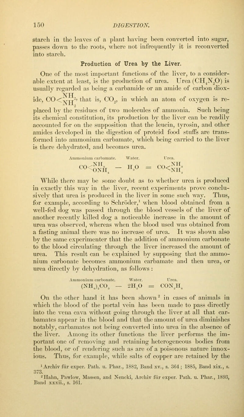 starch in the leaves of a plant having been converted into sngar, passes down to the roots, where not infrequently it is reconverted into starch. Production of Urea by the Liver. One of the most important functions of the liver, to a consider- able extent at least, is the production of urea. Urea (CH^N^O) is usually regarded as being a carbamide or an amide of carbon diox- NH ide, CO<^TT-? that is, CO.,, in which an atom of oxygen is re- placed by the residues of two molecules of ammonia. Such being its chemical constitution, its production by the liver can be readily accounted for on the supposition that the leucin, tyrosin, and other amides developed in the digestion of proteid food stuiFs are trans- formed into ammonium carbamate, which being carried to the liver is there dehydrated, and becomes urea. Ammonium carbamate. Water. Urea. While there may be some doubt as to whether urea is produced in exactly this way in the liver, recent experiments prove conclu- sively that urea is produced in the liver in some such way. Thus, for example, according to Schroder,^ when blood obtained from a well-fed dog was passed through the blood vessels of the liver of another recently killed dog a noticeable increase in the amount of urea was observed, whereas when the blood used was obtained from a fasting animal there was no increase of urea. It was shown also by the same experimenter that the addition of ammonium carbonate to the blood circulating through the liver increased the amount of urea. This result can be explained by supposing that the ammo- nium carbonate becomes ammonium carbamate and then urea, or urea directly by dehydration, as follows : Ammonium carbonate. Water. Urea. (NHJX'O, — 2Hp = CON^H^ On the other hand it has been shown ^ in cases of animals in wdiich the blood of the portal vein has been made to pass directly into the vena cava without going through the liver at all that car- bamates appear in the blood and that the amount of urea diminishes notably, carbamates not being converted into urea in the absence of the liver. Among its other functions the liver performs the im- portant one of removing and retaining heterogeneous bodies from the blood, or of rendering such as arc of a poisonous nature innox- ious. Thus, for example, while salts of copper are retained by the ^ Archiv fiir exper. Path. u. Pliar., 1882, Band xv., s. 364 ; 1885, Band xix., s. 373. ^Hahn, Pawlow, Massen, and Nencki, Archiv fiir exper. Path. u. Pliar., 1893, Band xxxii., s. 161.