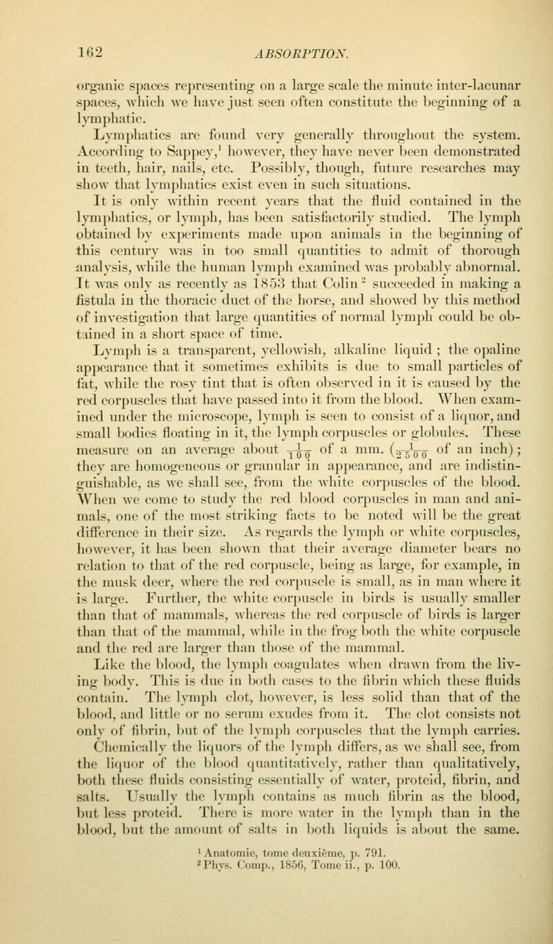 organic spaces representiug on a large scale the minute inter-lacunar spaces, which sve have just seen often constitute the beginning of a lymphatic. Lymphatics are found very generally throughout the system. According to Sappey/ however, they have never been demonstrated in teeth, hair, nails, etc. Possibly, though, future researches may show that lymphatics exist even in such situations. It is only within recent years that the fluid contained in the lymphatics, or lymph, has been satisfactorily studied. The lymph obtained by experiments made upon animals in the beginning of this century was in too small quantities to admit of thorough analysis, while the human lymph examined was probably abnormal. It was only as recently as 1853 that Colin ^ succeeded in making a fistula in the thoracic duct of the horse, and showed by this method of investigation that large quantities of normal lymph could be ob- tained in a short space of time. Lymph is a transparent, yellowish, alkaline liquid ; the opaline appearance that it sometimes exhibits is due to small particles of fat, while the rosy tint that is often observed in it is caused by the red corpuscles that have passed into it from the blood. When exam- ined under the microscope, lymph is seen to consist of a liquor, and small bodies floating in it, the lymph corpuscles or globules. These measure on an average about -^i^ of a mm. (2-5Vo' ^^ ^ inch); they are homogeneous or granular in appearance, and are indistin- guishable, as we shall see, from the white corpuscles of the blood. When we come to study the red blood corpuscles in man and ani- mals, one of the most striking facts to be noted wdll be the great difference in their size. As regards the lymph or white corpuscles, however, it has been shown that their average diameter bears no relation to that of the red corpuscle, being as large, for example, in the musk deer, where the red corpuscle is small, as in man where it is large. Further, the white corpuscle in birds is usually smaller than that of mammals, whereas the red corpuscle of birds is larger than that of the mammal, while in the frog both the white corpuscle and the red are larger than those of the mammal. Like the blood, the lymph coagulates when drawn from the liv- ing body. This is due in both cases to the fibrin which these fluids contain. The lymph clot, however, is less solid than that of the blood, and little or no serum exudes from it. The clot consists not only of fibrin, but of the lymph corpuscles that the lymph carries. Chemically the liquors of the lymph differs, as we shall see, from the liquor of the V)lood (piantitativisly, rather than qualitatively, both these fluids consisting essentially of water, proteid, fibrin, and salts. Usually the lymph contains as much fibrin as the blood, but less proteid. There is more water in the lymph than in the blood, but the amount of salts in both liquids is about the same. 1 Anatomic, tome deuxieme, p. 791. 2Phys. Comp., 1856, Tome ii., p. 100.