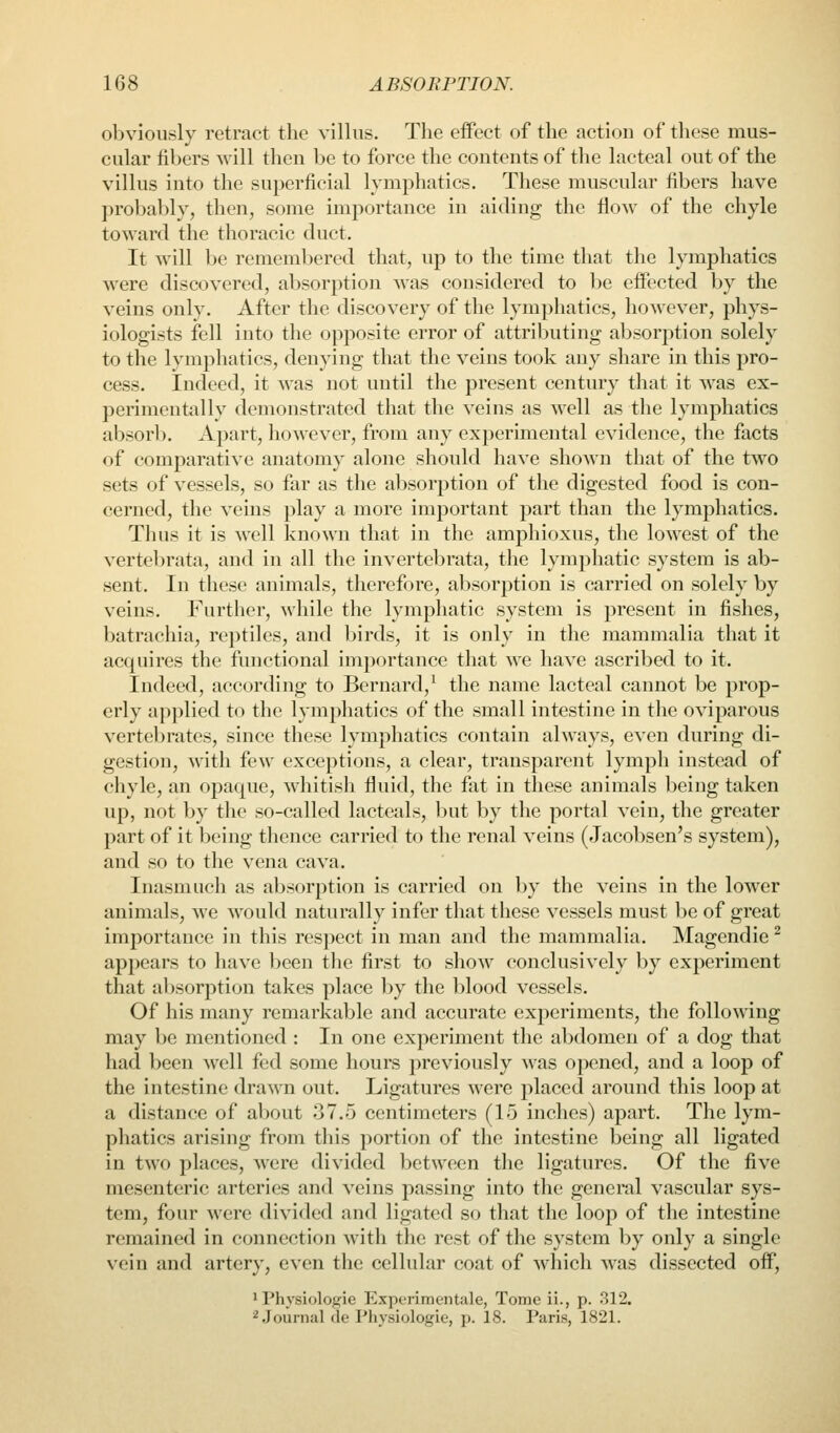 obviously retract the villus. The eiFect of the action of these mus- cular fibers will then be to force the contents of the lacteal out of the villus into the superficial lymphatics. These muscular fibers have probably, then, some importance in aiding the flow of the chyle toward the thoracic duet. It will be remembered that, up to the time that the lymphatics were discovered, absorption was considered to be effected by the veins only. After the discovery of the lymphatics, however, phys- iologists fell into the opposite error of attributing absorption solely to the lymphatics, denying that the veins took any share in this pro- cess. Indeed, it was not until the present century that it was ex- perimentally demonstrated that the veins as well as the lymphatics absorb. Apart, however, from any experimental evidence, the facts of comparative anatomy alone should have shoAvn that of the two sets of vessels, so far as the absorption of the digested food is con- cerned, the veins play a more important part than the lymphatics. Thus it is well known that in the amphioxus, the lowest of the vertebrata, and in all the invertebrata, the lymphatic system is ab- sent. In these animals, therefore, absorption is carried on solely by veins. Further, while the lymphatic system is present in fishes, batrachia, reptiles, and birds, it is only in the mammalia that it acquires the functional importance that we have ascribed to it. Indeed, according to Bernard,^ the name lacteal cannot be prop- erly applied to the lymphatics of the small intestine in the oviparous vertebrates, since these lymphatics contain always, even during di- gestion, with few exceptions, a clear, transparent lymph instead of chyle, an opaque, whitish fluid, the fat in these animals being taken up, not by the so-called lacteals, Ijut by the portal vein, the greater part of it being thence carried to the renal veins (Jacobsen's system), and so to the vena cava. Inasmuch as absorption is carried on by the veins in the lower animals, we would naturally infer that these vessels must be of great importance in this respect in man and the mammalia. Magendie ^ appears to have ])een the first to show conclusively by experiment that absorption takes place by the blood vessels. Of his many remarkable and accurate experiments, the following may be mentioned : In one experiment the abdomen of a dog that had been well fed some hours previously was opened, and a loop of the intestine drawn out. Ligatures were placed around this loop at a distance of about 37.5 centimeters (15 inches) apart. The lym- phatics arising from this portion of the intestine being all ligated in two places, were divided between the ligatures. Of the five mesenteric arteries and veins passing into the general vascular sys- tem, four were divided and ligated so that the loop of the intestine remained in connection with the rest of the system by only a single vein and artery, even the cellular coat of which was dissected off, ' Physiologie Experimentale, Tome ii., p. 312. 2 Journal de Physiologie, p. 18. Paris, 1821.