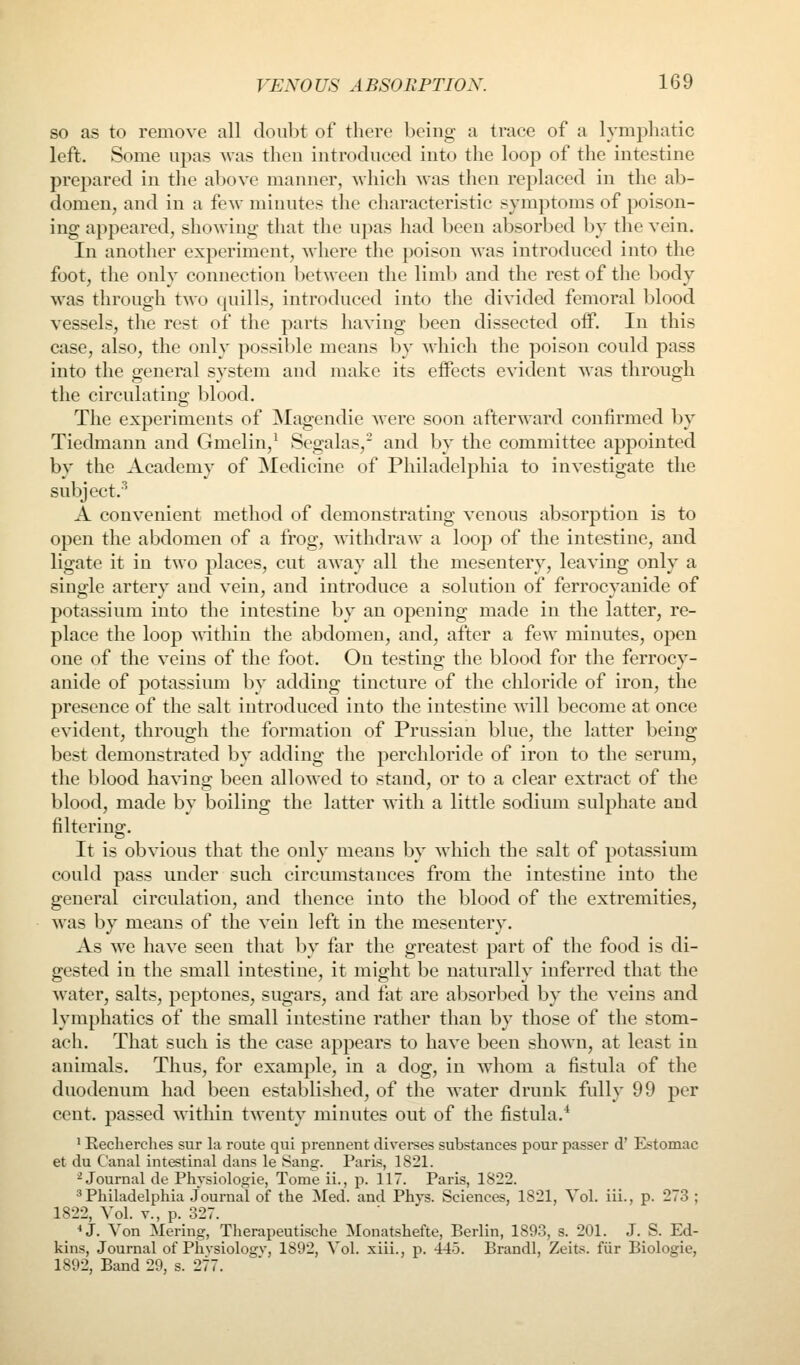 so as to remove all doubt of there being a trace of a lymphatic left. Some upas was then introduced into the loop of the intestine prepared in tlie above manner, which was then replaced in the ab- domen, and in a few minutes the characteristic symptoms of poison- ing appeared, showing that the upas had been absorbed Ijy the vein. In another experiment, where the poison was introduced into the foot, the only connection between the limb and the rest of the body was through two quills, introduced into the divided femoral blood vessels, the rest of the parts having been dissected oif. In this case, also, the only possil^le means by which the poison could pass into the general system and make its effects evident was through the circulating blood. The experiments of ]Magendie were soon afterward confirmed by Tiedmann and Gmelin,' Segalas, and by the committee appointed by the Academy of Medicine of Philadelphia to investigate the subject.^ A convenient method of demonstrating venous absorption is to open the abdomen of a frog, withdraw a loop of the intestine, and ligate it in two places, cut away all the mesentery, leaving only a single artery and vein, and introduce a solution of ferrocyanide of potassium into the intestine by an opening made in the latter, re- place the loop within the abdomen, and, after a few minutes, open one of the veins of the foot. On testing the blood for the ferrocy- anide of potassimn by adding tincture of the chloride of iron, the presence of the salt introduced into the intestine will become at once evident, through the formation of Prussian blue, the latter being best demonstrated by adding the perchloride of iron to the serum, the blood having been allowed to stand, or to a clear extract of the blood, made by boiling the latter with a little sodium sulphate and filtering. It is obvious that the only means by which the salt of potassium could pass under such circumstances from the intestine into the general circulation, and thence into the blood of the extremities, was by means of the vein left in the mesentery. As we have seen that by far the greatest part of the food is di- gested in the small intestine, it might be naturally inferred that the water, salts, peptones, sugars, and fat are absorbed by the veins and lymphatics of the small intestine rather than by those of the stom- ach. That such is the case appears to have been shown, at least in animals. Thus, for example, in a dog, in whom a fistula of the duodenum had been established, of the water drunk fully 99 per cent, passed within twenty minutes out of the fistula.* ' Kecherclies sur la route qui prennent divei-ses substances pour passer d' Estomac et du Canal intestinal dans le Sang. Paris, 1821. ^Journal de Physiologie, Tome ii., p. 117. Paris, 1822. ^Philadelphia Journal of the Med. and Phys. Sciences, 1821, Vol. iii., p. 273 ; 1822, Vol. v., p. 327. *3. Von Mering, Therapeutische Monatshefte, Berlin, 1893, s. 201. J. S. Ed- kins, Journal of Phvsiologv, 1892, Vol. xiii., p. 445. Brandl, Zeits. fiir Biologie, 1892, Band 29, s. 277.