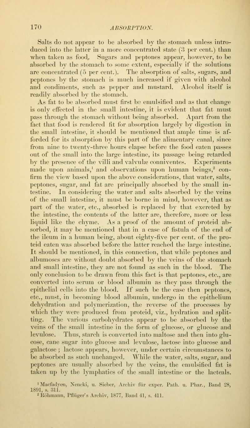 Salts do not appear to be absorbed by the stomach unless intro- duced into the latter in a more concentrated state (o per cent.) than when taken as food. Sugars and peptones appear, however, to be absorbed by the stomach to some extent, especially if the solutions are concentrated (5 per cent.). The absorption of salts, sugars, and peptones by the stomach is much increased if given with alcohol and condiments, such as pepper and mustard. Alcohol itself is readily absorbed by the stomach. As fat to be absorbed must first be emulsified and as that change is only effected in the small intestine, it is evident that fat must pass through the stomach without being absorbed. Apart from the fact that food is rendered fit for absorption largely by digestion in the small intestine, it should be mentioned that ample time is af- forded for its absorption by this part of the alimentary canal, since from nine to twenty-three hours elapse before the food eaten passes out of the small into the large intestine, its passage being retarded by the presence of the villi and valvule conniventes. Experiments made upon animals,^ and observations upon human beings,^ con- firm the view based upon the above considerations, that water, salts, peptones, sugar, and fat are principally absorbed by the small in- testine. In considering the water and salts absorbed by the veins of the small intestine, it must be borne in mind, however, that as part of the water, etc., absorbed is replaced by that excreted by the intestine, the contents of the latter are, therefore, more or less liquid like the chyme. As a proof of the amount of proteid ab- sorbed, it may be mentioned that in a case of fistula of the end of the ileum in a human being, about eighty-five per cent, of tlie pro- teid eaten was absorbed before the latter reached the large intestine. It should be mentioned, in this connection, that while peptones and albumoses are without doubt absorbed by the veins of the stomach and small intestine, they are not found as such in the blood. The only conclusion to be drawn from this fact is that peptones, etc., are converted into serum or blood albumin as they pass through the epithelial cells into the blood. If such be the case then peptones, etc., must, in becoming blood albumin, undergo in the epithelium dehydration and polymerization, the reverse of the processes by which they were produced from proteid, viz., liydration and split- ting. The various carbohydrates appear to be absorbed by the veins of the small intestine in the form of glucose, or glucose and levulose. Thus, starch is converte<l into maltose and then into glu- cose, cane sugar into glucose and levulose, lactose into glucose and galactose; lactose appears, however, under certain circumstances to be absorbed as such unchanged. While the water, salts, sugar, and peptones are usually absorbed by the veins, tlie ennilsified fat is taken up by the lymphatics of the small intestine or the lacteals. 1 Macfjidyen, Nciicki, ii. Sicber, Archiv fiir expcr. Patli. u. Pliar., Band 28, 1891, s. 311. '^ KiUiinanii, Pfliifi^er's Arcliiv, 1877, Band 11, s. 411.