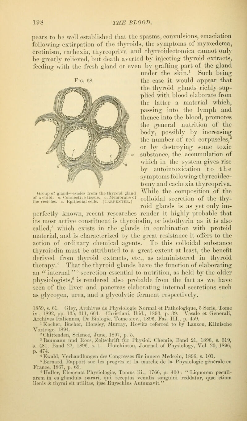 Fig. 08. Group of glaud-vesicles from the thyroid gland of a child, u. Connective tissue, b. Membrane of the vesicles, c. Epithelial cells. (Carpestek. ) pears to hs well established that the spasms, convulsions, emaciation following extirpation of the thyroids, the symptoms of myxoedema, cretinism, cachexia, thyreopriva and thyreoidectomica cannot only be greatly relieved, but death averted by injecting thyroid extracts, feeding with the fresh gland or even by grafting part of the gland under the skin.^ Such being the case it would appear that tlie thyroid glands richly sup- plied with blood elaborate from the latter a material which, passing into the lymph and thence into the blood, promotes the general nutrition of the body, possibly by increasing the number of red corpuscles,^ or by destroying some toxic substance, the accumulation of which in the system gives rise by autointoxication to the symptoms following thyreoidec- tomy and cachexia thyreopriva. While the composition of the colloidal secretion of the thy- roid glands is as yet only im- perfectly known, recent researches render it highly probable that its most active constituent is thyroiodin, or iodothyrin as it is also called,-^ which exists in the glands in combination with proteid material, and is characterized by the great resistance it oifers to the action of ordinary chemical agents. To this colloidal substance thyroiodin must bo attributed to a great extent at least, the benefit derived from thyroid extracts, etc., as administered in thyroid therapy.* That the thyroid glands have the function of elaborating an  internal ' secretion essential to nutrition, as held by the older physiologists, is rendered also probal>le from the fact as we have seen of the liver and pancreas elal)orating internal secretions such as glycogen, urea, and a glycolytic ferment respectively. 1859, s. 61. Gley, Archives de Phvsiologie Normal et Pathologique, 5 Serie, Tome iv., 1892, pp. 135, 311, 664. Christiani, Ibid., 1893, p. 39. Vasale et Generali, Archives Ituliennes, De Biologie, Tomexxv., 1896, Fas. III., p. 459. 1 Koclier, Bucher, ITorsley, Murray, Howitz referred to by Lauzon, Klinische Yortnige, 1894. ^Chittenden, Science, June, 1897, p. 5. ^ Baumann und Roos, Zeitschrift fiir Phvsiol. Chemle, Band 21, 1896, s. 319, s. 481, Jiand 22, 1896, s. 1. Hutchinson, Journal of Physiology, Vol. 20, 1896, p. 474. * Ewald, Verhandlungen des Congresses fiir innere Medecin, 1896, s. 101. 5 Bernard, Rapport sur les progres et la marche de la Phvsiologie generale en France, 1867, p. <5!>- . . ^ Haller, Elementa Physiologiie, Tomus iii., 1766, p. 400:  Liquorem peculi- arem in ea glandula parari, qui receptns venulis sanguini reddatur, qupe etiam lienis tS: thymi sit utilitas, ipse Ruysciiius .Vutumavit.