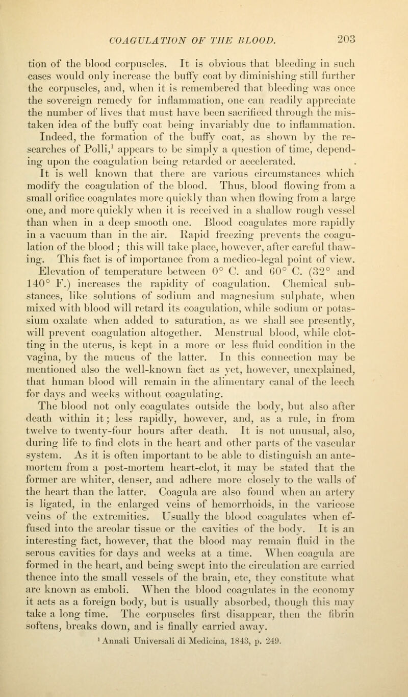 tion of the blood corpuscles. It is obvious that bleeding- in such cases would only increase the bufFy coat by diminishing still further the corpuscles, and, when it is remembered that bleeding was once the sovereign remedy for inflammation, one can readily appreciate the number of lives that must have been sacrificed through the mis- taken idea of the buify coat being invariably due to inflammation. Indeed, the formation of the buffy coat, as shown by the re- searches of Polli,^ appears to be simply a question of time, depend- ing upon the coagulation being retarded or accelerated. It is well known that there are various circumstances which modify the coagulation of the blood. Thus, blood flowing from a small orifice coagulates more quickly than when flowing from a large one, and more quickly when it is received in a shallow rough vessel than when in a deep smooth one. Blood coagulates more rapidly in a vacuum than in the air. Kapid freezing prevents the coagu- lation of the blood ; this will take place, however, after careful thaw- ing. This fact is of importance from a medico-legal point of view. Elevation of temperature between 0° C and 60° C. (32° and 140° F.) increases the rapidity of coagulation. Chemical sub- stances, like solutions of sodium and magnesium sulphate, when mixed with blood will retard its coagulation, while sodium or potas- sium oxalate when added to saturation, as we shall see presently, will prevent coagulation altogether. Menstrual blood, while clot- ting in the uterus, is kept in a more or less fluid condition in the vagina, by the mucus of the latter. In this connection may be mentioned also the well-known fact as yet, however, unexplained, that human blood will remain in the alimentary canal of the leech for days and weeks without coagulating. The blood not only coagulates outside the body, but also after death within it; less rapidly, however, and, as a rule, in from twelve to twenty-four hours after death. It is not unusual, also, during life to find clots in the heart and other parts of the vascular system. As it is often important to be able to distinguish an ante- mortem from a post-mortem heart-clot, it may be stated that the former are whiter, denser, and adhere more closely to the walls of the heart than the latter. Coagula are also found when an artery is ligated, in the enlarged veins of hemorrhoids, in the varicose veins of the extremities. Usually the blood coagulates when ef- fused into the areolar tissue or the cavities of the body. It is an interesting fact, however, that the blood may remain fluid in the serous cavities for days and weeks at a time. When coagula are formed in the heart, and being swept into the circulation are carried thence into the small vessels of the brain, etc, they constitute what are known as emboli. When the blood coagulates in the economy it acts as a foreign body, but is usually absorbed, though this may take a long time. The corpuscles first disappear, then the fibrin softens, breaks down, and is finally carried away. 'Annali Universali di Medicina, 1843, p. 249.