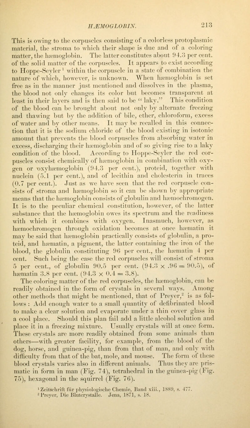 This is owing to the corpuscles consisting of a colorless protoplasmic material, the stroma to which their shape is due and of a coloring matter, the hemoglobin. The latter constitutes about 94.3 per cent. of the solid matter of the corpuscles. It appears to exist according to Hoppe-Seyler ^ within the corpuscle in a state of combination the nature of which, however, is unknown. When hemoglobin is set free as in the manner just mentioned and dissolves in the plasma, the blood not only changes its color but becomes transparent at least in their layers and is then said to be '' laky. This condition of the blood can be brought about not only by alternate freezing and thawing but by the addition of bile, ether, chloroform, excess of water and by other means. It may be recalled in this connec- tion that it is the sodium chloride of the blood existing in isotonic amount that prevents the blood corpuscles from absorbing water in excess, discharging their hemoglobin and of so giving rise to a laky condition of the blood. According to Hoppe-Seyler the red cor- puscles consist chemically of hemoglobin in combination with oxy- gen or oxyhemoglobin (94.3 per cent.), proteid, together with nuclein (5.1 per cent.), and of lecithin and cholesterin in traces (0.7 per cent.). Just as we have seen that the red corpuscle con- sists of stroma and hemoglobin so it can be shown by appropriate means that the hemoglobin consists of globulin and hemochromogen. It is to the peculiar chemical constitution, however, of the latter substance that the hemoglobin owes its spectrum and the readiness with which it combines with oxygen. Inasmuch, however, as hemochromoffen throuo-h oxidation becomes at once hematin it may be said that hemoglobin practically consists of globulin, a pro- teid, and hematin, a pigment, the latter containing the iron of the blood, the globulin constituting 96 per cent., the hematin 4 per cent. Such being the case the red corpuscles will consist of stroma 5 per cent., of globulin 90.5 per cent. (94.3 x .96 = 90.5), of hematin 3.8 per cent. (94.3 x 0.4 = 3.8). The coloring matter of the red corpuscles, the hemoglol)in, can be readily obtained in the form of crystals in several ways. Among other methods that might be mentioned, that of Preyer,- is as fol- lows : Add enough water to a small quantity of defibrinated blood to make a clear solution and evaporate under a thin cover glass in a cool place. Should this plan fail add a little alcohol solution and place it in a freezing mixture. Usually crystals will at once form. These crystals are more readily obtained from some animals than others—with greater facility, for example, from the blood of the dog, horse, and guinea-pig, than from that of man, and only with difficulty from that of the bat, mole, and mouse. The form of these blood crystals varies also in diiferent animals. Thus they are pris- matic in form in man (Fig. 74), tetrahedral in the guinea-pig (Fig. 75), hexagonal in the squirrel (Fig. 76). ^Zeitschrift fiir physiologisclie Chemie, Band xiii., 1889, s. 477. ^Preyer, Die Blutcrystalle. Jena, 1871, s. 18.