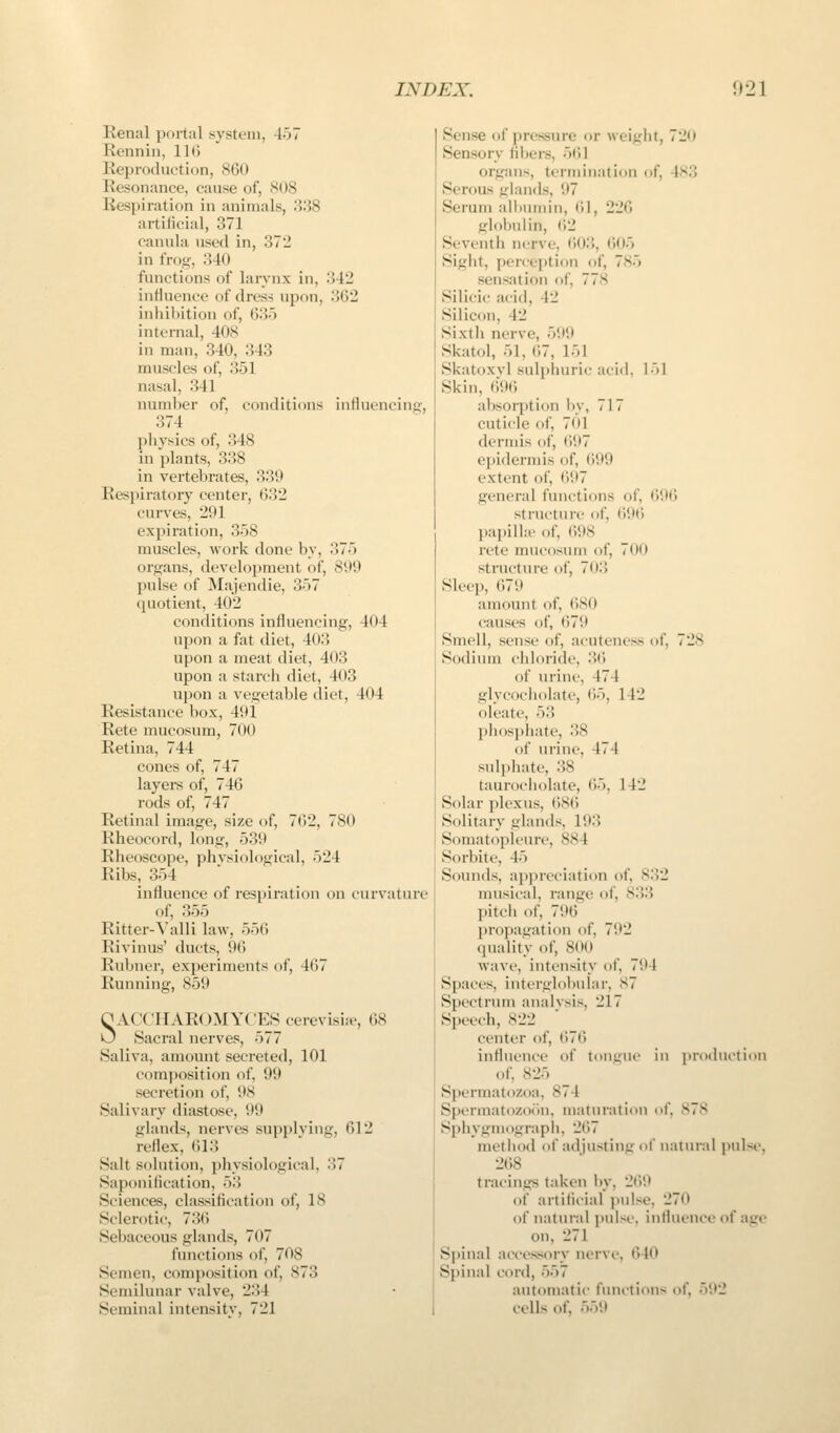 Renal portal system, 457 Rennin, 116 Reproduction, 860 Resonance, cause of, S()8 Respiration in animals, .'538 artificial, 371 canula used in, 372 in frog, 340 functions of larynx in, :!42 influence of dress upon, 362 inhiV)ition of, 635 internal, 408 in man, 340, 343 muscles of, 351 nasal, 341 number of, conditions influencing, 374 physics of, 348 in plants, 338 in vertebrates, 339 Resj^iratory center, 632 curves, 291 expiration, 358 muscles, work done by, 375 organs, development of, 899 pulse of Majendie, 357 quotient, 402 conditions influencing, 404 upon a fat diet, 40:! upon a meat diet, 403 upon a starcli diet, 403 upon a vegetable diet, 404 Resistance box, 491 Rete mucosum, 700 Retina, 744 cones of, 747 layeis of, 746 rods of, 747 Retinal image, size of, 762, 780 Rheocord, long, 539 Rheoscope, phvsiological, 524 Ribs, 354 influence of respiration on curvature of, 355 Ritter-Valli law, 556 Rivinus' ducts, 96 Rubner, experiments of, 467 Running, 859 OACCHAROMYC'ES cerevisite, 68 0 Sacral nerves, 577 Saliva, amount secreted, 101 composition of, 99 secretion of, 9S Salivary diastose, 99 glands, nerves supplving, 612 reflex, 613 Salt solution, physiological, 37 Saponification, 53 Sciences, classification of, 18 Sclerotic, 736 Sebaceous glands, 707 fmu'tions of, 708 Semen, composition of, 873 Semilunar valve, 234 Seminal intensitv, 721 Sense of pressure or weight, 720 Sensory fil)ei-s, 561 organs, termination of, 4S3 Serous glands, 97 Serum albumin, 61, 226 gloljulin, 62 Seventh nerve, f)03, 605 Sight, perception of, 785 sensation of, 778 Silicic acid, 42 Silicon, 42 Sixth nerve, 599 Skatol, 51, 67, 151 Skatoxvl sulphuric acid, 151 Skin, 696 absoq)tion by, 717 cuticle of, 701 dermis of, 697 ei)iderniis of, 699 extent of, 697 general functions of, 69(> strnctiii-e of, 696 papilla- of, 698 rete mucosum of, 700 structure of, 703 Sleep, 679 amount of, 680 causes of, 679 Smell, sense of, acuteness of, 728 Sodium cliloride, 36 of urine, 474 glycocliolate, ^\'^, 142 oleate, 53 plios})liate, 38 of urine, 474 sulphate, 38 taurocliolate, 65, 142 Solar ])lexiis, (iSC. Solitary glands, 193 Somatopieure, 884 Sorbite, 45 Sounds, appreciation of, 832 musical, range of, 833 pitch of, 796 propagation of, 792 quality of, 800 wave, intt'iisity of, 794 Spaces, interglobular, S7 Spectrum analysis, 217 Speech, 822 center of, ()76 influence of tongue in production of, 825 Spermatozoa, 874 Spermatozor>n, maturation of, 878 Sphygmograpii, 267 method of adjusting of natunil pulse, 268 tracings taken by, 269 of artificial pulse, 270 of natural pulse, influence of aire on, 271 Spinal accessory nerve, 640 Spinal cord, 557 automatic functions of, 592 cells of, 559