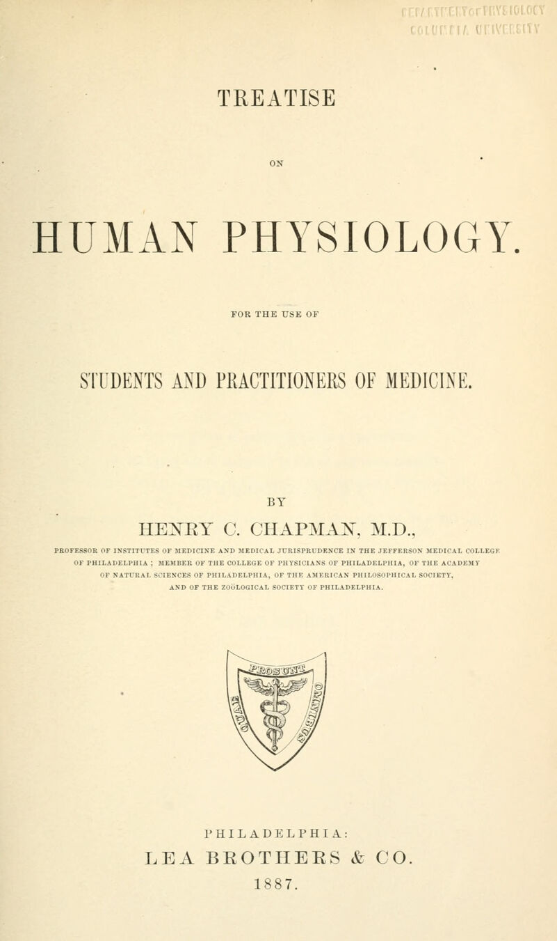 TREATISE HUMAN PHYSIOLOGY. FOR THE USE OF STUDENTS AND PRACTITIONERS OF MEDICINE. BY HEXRY C. CHAPMAN, M.D., PROFESSOR OF INSTITUTES OF MEDICINE AND MEDICAL JURISPRUDENCE IN THE JEFFERSON MEDICAL COLLEGE OF PHILADELPHIA ; MEMBER OF THE COLLEGE OF PHYSICIANS OF PHILADELPHIA, OF THE ACADEMY OF NATURAL SCIENCES OF PHILADELPHIA, OF THE AMERICAN PHILOSOPHICAL SOCIETY*, AND OF THE ZOOLOGICAL SOCIETY OF PHILADELPHIA. PHILADELPHIA: LEA BROTHERS & CO 1887.