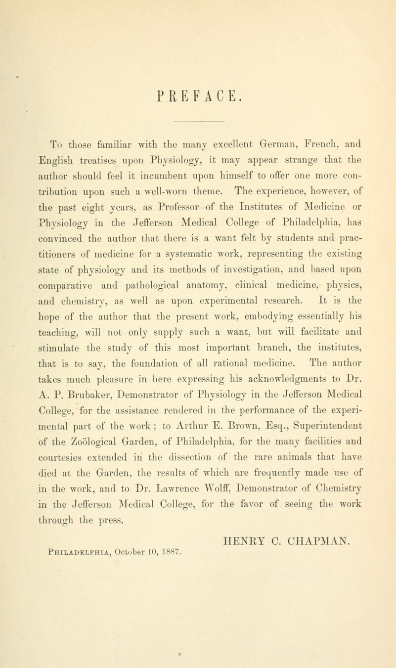 PREFACE. To those familiar with the many excellent German, French, and English treatises upon Physiology, it may appear strange that the author should feel it incumbent upon himself to offer one more con- tribution upon such a well-worn theme. The experience, however, of the past eight years, as Professor of the Institutes of Medicine or Physiology in the Jefferson Medical College of Philadelphia, has convinced the author that there is a want felt by students and prac- titioners of medicine for a systematic work, representing the existing state of physiology and its methods of investigation, and based upon comparative and pathological anatomy, clinical medicine, physics, and chemistry, as well as upon experimental research. It is the hope of the author that the present work, embodying essentially his teaching, Avill not only supply such a want, but will facilitate and stimulate the study of this most important branch, the institutes, that is to say, the foundation of all rational medicine. The author takes much pleasure in here expressing his acknowledgments to Dr. A. P. Brubaker, Demonstrator of Physiology in the Jefferson Medical College, for the assistance rendered in the performance of the experi- mental part of the work ; to Arthur E. Brown, Esq., Superintendent of the Zoological Garden, of Philadelphia, for the many facilities and courtesies extended in the dissection of the rare animals that have died at the Garden, the results of which are frequently made use of in the work, and to Dr. Lawrence Wolff, Demonstrator of Chemistry in the Jefferson Medical College, for the favor of seeing the work through the press. HENRY C. CHAPMAN. Philadelphia, October 10. 1887.