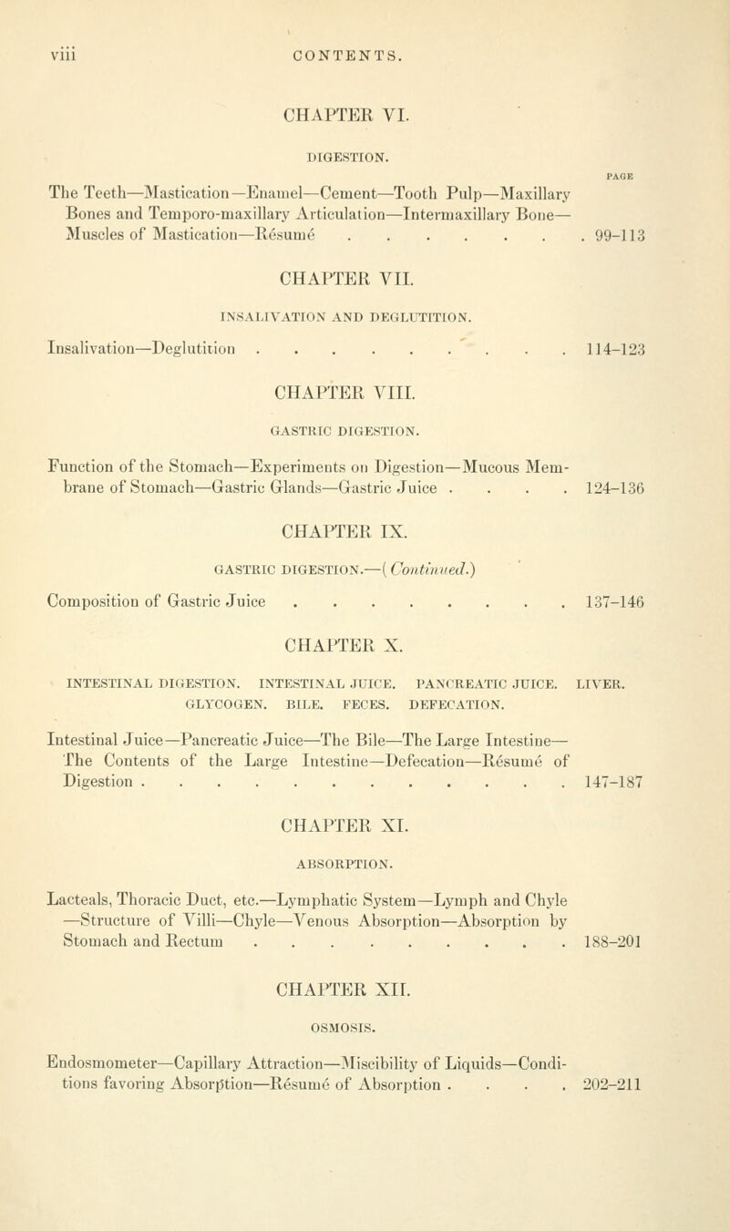 CHAPTER VI. DIGESTION. PAGE The Teeth—Mastication—Enamel—Cement—Tooth Pulp—Maxillary Bones and Temporo-maxillary Articulation—Intermaxillary Bone— Muscles of Mastication—Resume ....... 99-113 CHAPTER VII. [NSALIVATION AND DEGLUTITION. Insalivation—Deglutition 114-123 CHAPTER VIII. GASTRIC DIGESTION. Function of the Stomach—Experiments on Digestion—Mucous Mem- brane of Stomach—Gastric Glands—Gastric Juice .... 124-136 CHAPTER IX. GASTRIC DIGESTION.—(Continued.) Composition of Gastric Juice 137-146 CHAPTER X. INTESTINAL DIGESTION. INTESTINAL JUICE. PANCREATIC JUICE. LIVER. GLYCOGEN. BILE. FECES. DEFECATION. Intestinal Juice—Pancreatic Juice—The Bile—The Large Intestine— The Contents of the Large Intestine—Defecation—Resume of Digestion 147-187 CHAPTER XL ABSORPTION. Lacteals, Thoracic Duct, etc.—Lymphatic System—Lymph and Chyle —Structure of Villi—Chyle—Venous Absorption—Absorption by Stomach and Rectum 188-201 CHAPTER XH. OSMOSIS. Endosmometer—Capillary Attraction—Miscibility of Liquids—Condi- tions favoring Absorption—Resume of Absorption .... 202-211