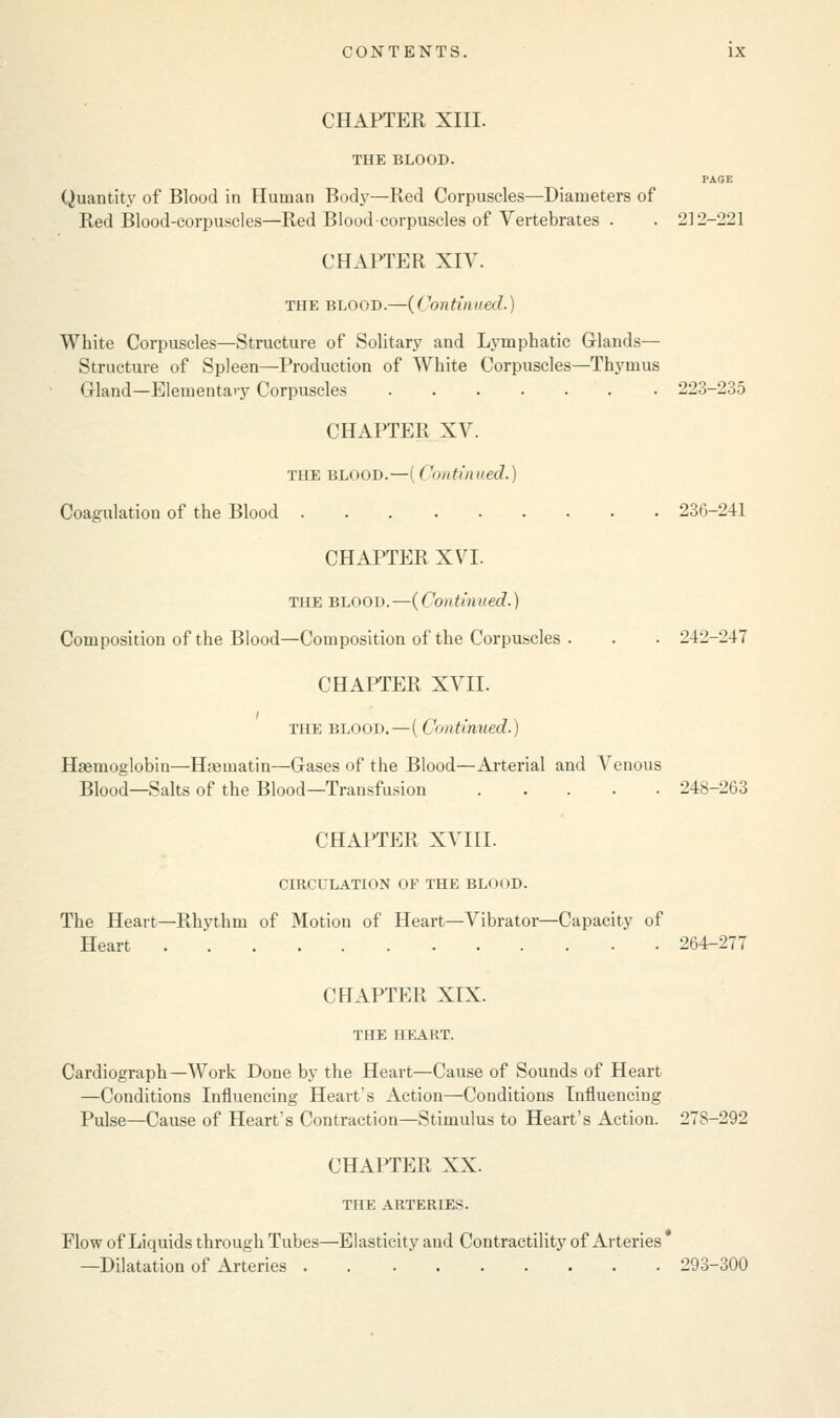 CHAPTER XIII. THE BLOOD. PAGE Quantity of Blood in Human Body—Red Corpuscles—Diameters of Red Blood-corpuscles—Red Blood corpuscles of Vertebrates . . 212-221 CHAPTER XIV. the blood.—(Continued.) White Corpuscles—Structure of Solitary and Lymphatic Grlands— Structure of Spleen—Production of White Corpuscles—Thymus Grland—Elementary Corpuscles 223-235 CHAPTER XV. THE BLOOD.—I Continued.) Coagulation of the Blood 236-241 CHAPTER XVI. THE BLOOD.—{Continued.) Composition of the Blood—Composition of the Corpuscles . . . 242-247 CHAPTER XVII. THE BLOOD. — I < 'nntinned.) Haemoglobin—Hajmatin—Gases of the Blood—Arterial and Venous Blood—Salts of the Blood—Transfusion 248-263 CHAPTER XVIII. CIRCULATION OF THE BLOOD. The Heart—Rhythm of Motion of Heart—Vibrator—Capacity of Heart 264-277 CHAPTER XIX. THE HEART. Cardiograph—Work Done by the Heart—Cause of Sounds of Heart —Conditions Influencing Heart's Action—Conditions Influencing Pulse—Cause of Heart's Contraction—Stimulus to Heart's Action. 278-292 CHAPTER XX. THE ARTERIES. Flow of Liquids through Tubes—Elasticity and Contractility of Arteries' —Dilatation of Arteries 293-300