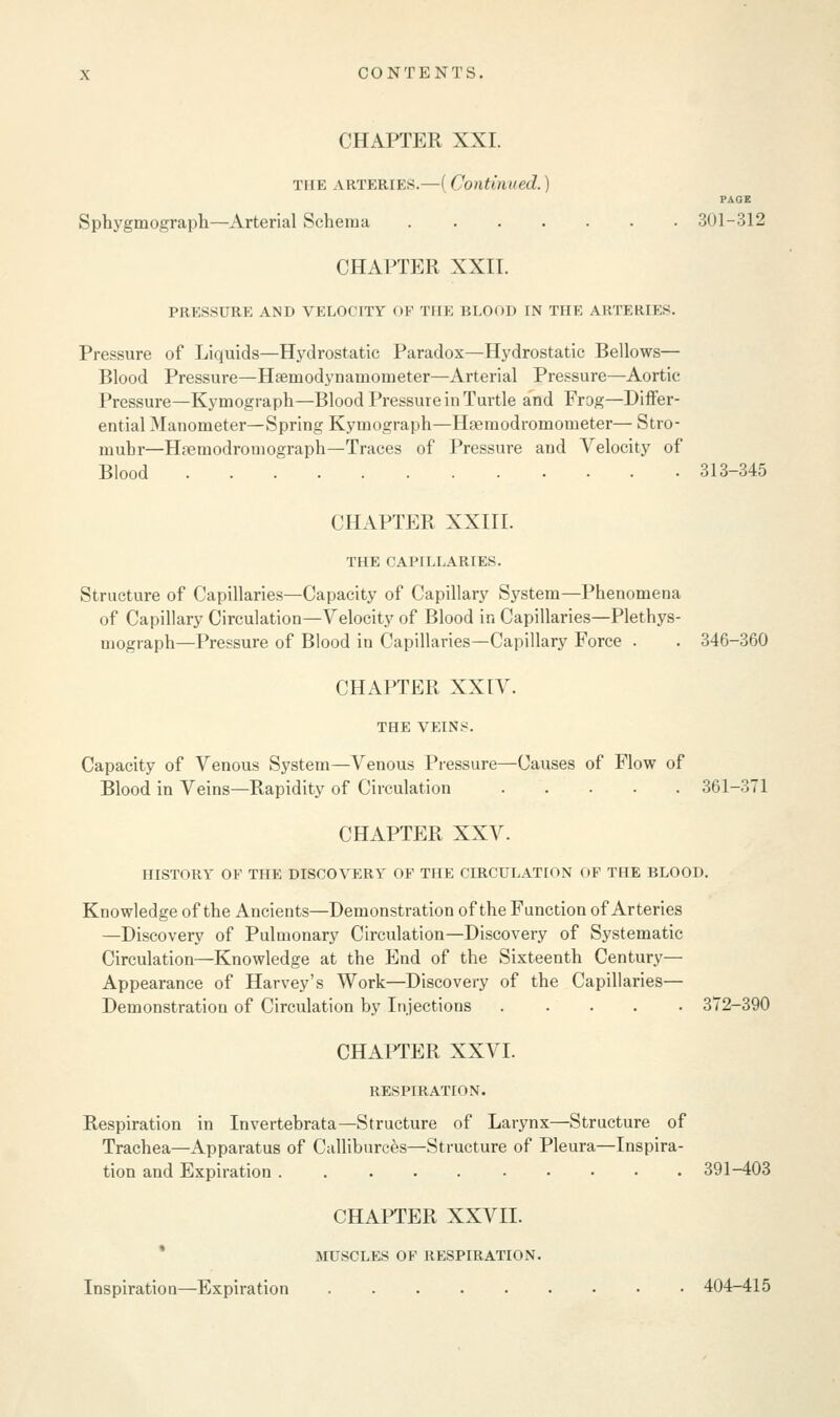 PAGE CHAPTER XXI. the arteries.—(Continued.) Sphygmograph—Arterial Schema 3(11-312 CHAPTER XXII. PRESSURE AND VELOCITY OP THE BLOOD IN THE ARTERIES. Pressure of Liquids—Hydrostatic Paradox—Hydrostatic Bellows— Blood Pressure—Haemodynamometer—Arterial Pressure—Aortic Pressure—Kymograph—Blood Pressure in Turtle and Frag—Differ- ential Manometer—Spring Kymograph—Hocmodromonieter— Stro- mubr—Hsemodromograph—Traces of Pressure and Velocity of Blood 313-345 CHAPTER XXIII. THE CAPILLARIES. Structure of Capillaries—Capacity of Capillary System—Phenomena of Capillary Circulation—Velocity of Blood in Capillaries—Plethys- mograph—Pressure of Blood in Capillaries—Capillary Force . . 346-360 CHAPTER XXIV. THE VEINS. Capacity of Venous System—Venous Pressure—Causes of Flow of Blood in Veins—Rapidity of Circulation 361-371 CHAPTER XXV. HISTORY OF THE DISCOVERY OF THE CIRCULATION OF THE BLOOD. Knowledge of the Ancients—Demonstration of the Function of Arteries —Discovery of Pulmonary Circulation—Discovery of Systematic Circulation—Knowledge at the End of the Sixteenth Century— Appearance of Harvey's Work—Discovery of the Capillaries— Demonstration of Circulation by Injections 372-390 CHAPTER XXVI. RESPIRATION. Respiration in Invertebrata—Structure of Larynx—Structure of Trachea—Apparatus of Calliburces—Structure of Pleura—Inspira- tion and Expiration 391-403 CHAPTER XXVII. MUSCLES OF RESPIRATION. Inspiration—Expiration 404-415