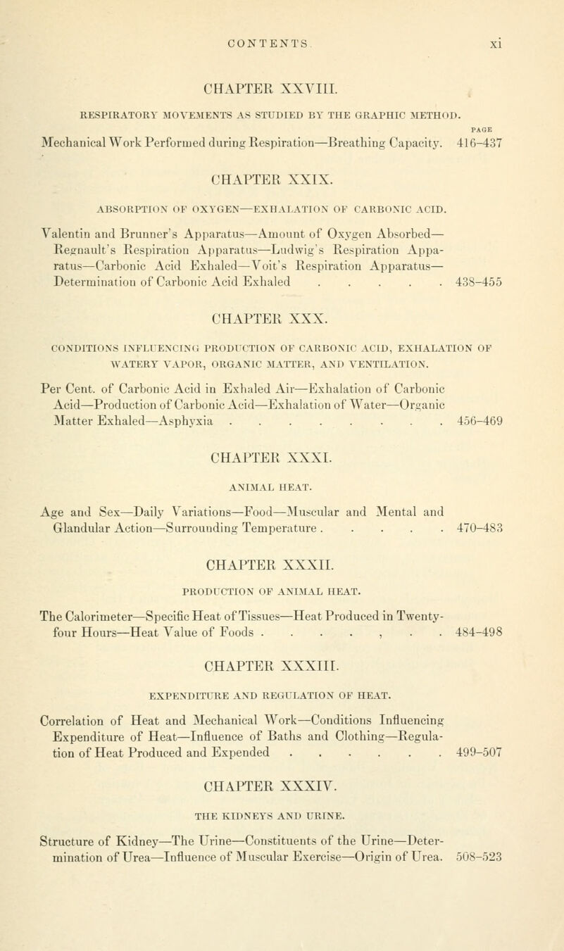 CHAPTER XXVIII. RESPIRATORY MOVEMENTS AS STUDIED BY THE GRAPHIC METHOD. PAGE Mechanical Work Performed during Respiration—Breathing Capacity. 416-437 CHAPTER XXIX. ABSORPTION OF OXYGEN—EXHALATION OF CARBONIC ACID. Valentin and Brunner's Apparatus—Amount of Oxygen Absorbed— Regnault's Respiration Apparatus—Ludwig's Respiration Appa- ratus—Carbonic Acid Exhaled—Voit's Respiration Apparatus— Determination of Carbonic Acid Exhaled ..... 438-455 CHAPTER XXX. CONDITIONS [NFLUENCING PRODUCTION OF CARBONIC ACID, EXHALATION OF WATERY VAPOR, ORGANIC MATTER, AND VENTILATION. Per Cent, of Carbonic Acid in Exhaled Air—Exhalation of Carbonic Acid—Production of Carbonic Acid—Exhalation of Water—Organic Matter Exhaled—Asphyxia 456-469 CHAPTER XXXI. ANIMAL HEAT. Age and Sex—Daily Variations—Food—Muscular and Mental and Glandular Action—Surrounding Temperature ..... 470-483 CHAPTER XXXII. PRODUCTION OF ANIMAL HEAT. The Calorimeter—Specific Heat of Tissues—Heat Produced in Twenty- four Hours—Heat Value of Foods ....... 484-498 CHAPTER XXXIII. EXPENDITURE AND REGULATION OF HEAT. Correlation of Heat and Mechanical Work—Conditions Influencing Expenditure of Heat—Influence of Baths and Clothing—Regula- tion of Heat Produced and Expended 499-507 CHAPTER XXXIV. THE KIDNEYS AND URINE. Structure of Kidney—The Urine—Constituents of the Urine—Deter- mination of Urea—Influence of Muscular Exercise—Origin of Urea. 508-523