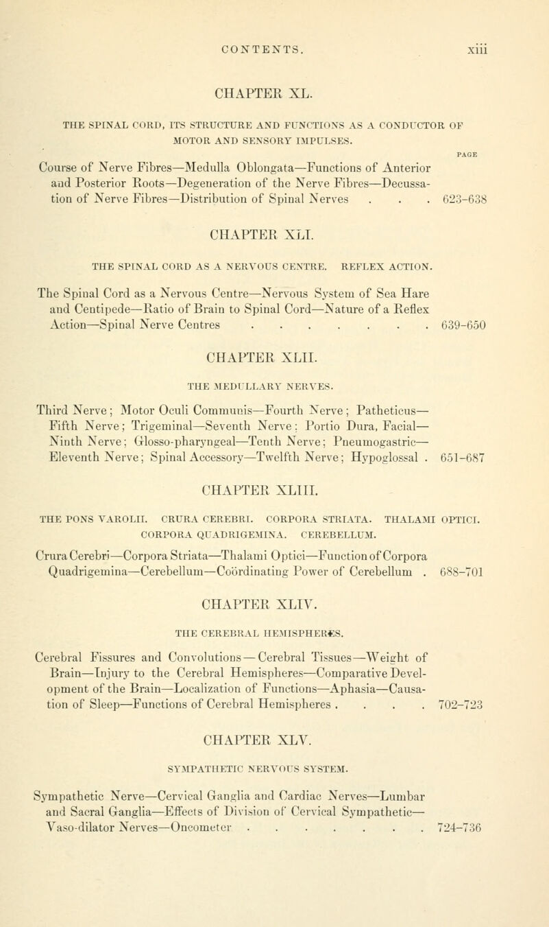 CHAPTER XL. THE SPINAL CORD, ITS STRUCTURE AND FUNCTIONS AS A CONDUCTOR OF MOTOR AND SENSORY IMPULSES. PAGE Course of Nerve Fibres—Medulla Oblongata—Functions of Anterior and Posterior Roots—Degeneration of the Nerve Fibres—Decussa- tion of Nerve Fibres—Distribution of Spinal Nerves . . . 623-638 CHAPTER XLT. THE SPINAL CORD AS A NERVOUS CENTRE. REFLEX ACTION. The Spinal Cord as a Nervous Centre—Nervous System of Sea Hare and Centipede—Ratio of Brain to Spinal Cord—Nature of a Reflex Action—Spinal Nerve Centres . 639-650 CHAPTER XLIL THE MEDULLARY NERVES. Third Nerve ; Motor Oculi Communis—Fourth Nerve ; Patheticus— Fifth Nerve; Trigeminal—Seventh Nerve; Portio Dura, Facial— Ninth Nerve; Glossopharyngeal—Tenth Nerve; Pneumogastric— Eleventh Nerve; Spinal Accessory—Twelfth Nerve; Hypoglossal . 651-687 CHAPTER XLIII. THE PONS VAROLII. CRURA CEREBRI. CORPORA STRIATA. THALAMI OPTICI. CORPORA QUADRIGEMINA. CEREBELLUM. Crura Cerebri—Corpora Striata—Thalami Optici—Function of Corpora Quadrigemina—Cerebellum—Coordinating Power of Cerebellum . 688-701 CHAPTER XLIV. THE CEREBRAL HEMISPHERES. Cerebral Fissures and Convolutions — Cerebral Tissues—Weight of Brain—Injury to the Cerebral Hemispheres—Comparative Devel- opment of the Brain—Localization of Functions—Aphasia—Causa- tion of Sleep—Functions of Cerebral Hemispheres .... 702-723 CHAPTER XLY. SYMPATHETIC NERVOUS SYSTEM. Sympathetic Nerve—Cervical Ganglia and Cardiac Nerves—Lumbar and Sacral Ganglia—Effects of Division of Cervical Sympathetic— Vaso-dilator Nerves—Oncometer ....... 724-736