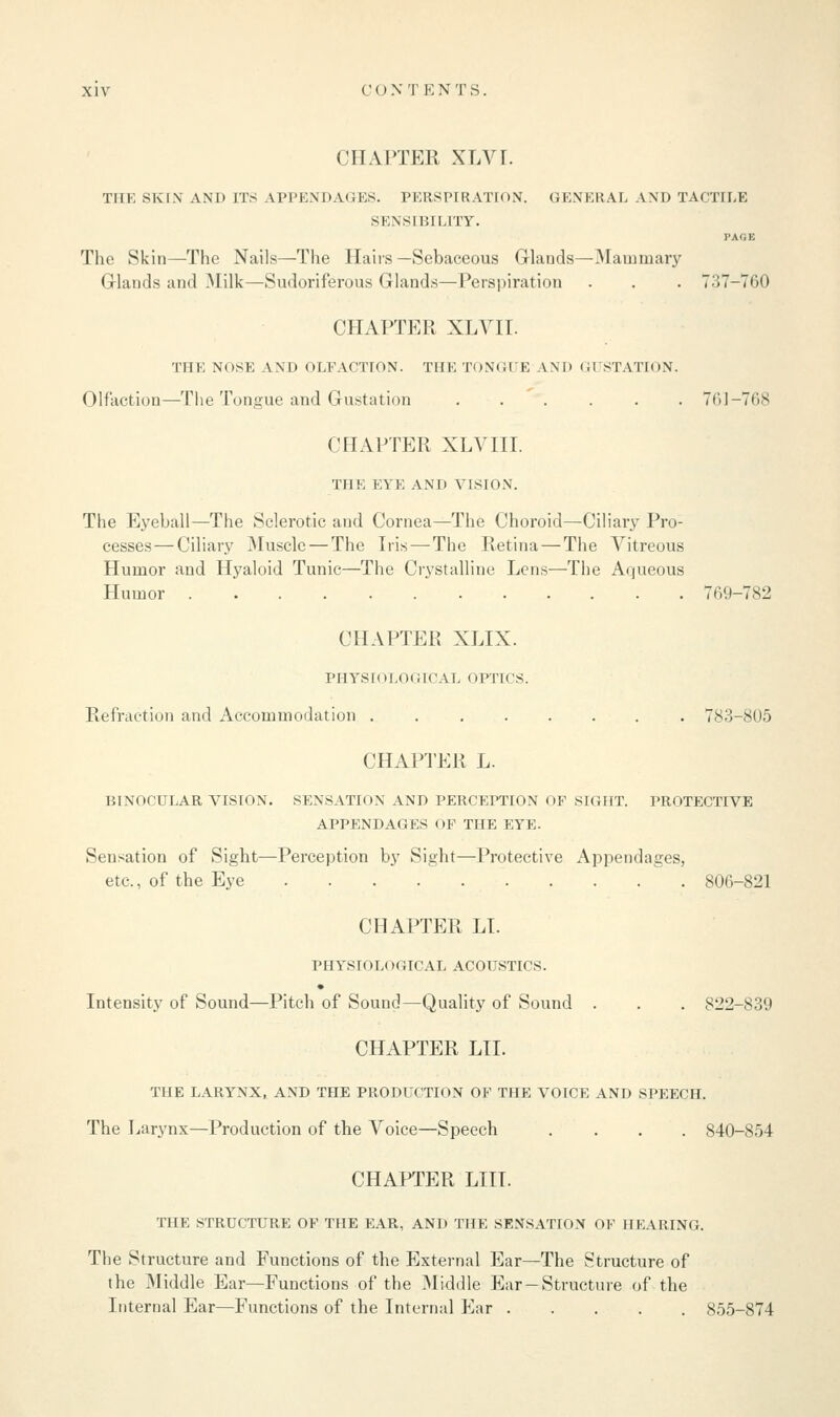 CHAPTER XLVI. THE SKIN AND ITS APPENDAGES. PERSPIRATION. GENERAL LND TACTILE SENSIBILITY. PAOE The Skin—The Nails—The Hairs—Sebaceous Glands—Mammary Glands and Milk—Sudoriferous Glands—Perspiration . . . 737-760 CHAPTER XLVII. THE NOSE AND OLFACTION. THE TONGUE AND GUSTATION. Olfaction—The Tongue and Gustation ...... 761-768 CHAPTER XLVIII. THE EYE AND VISION. The Eyeball—The Sclerotic and Cornea—The Choroid—Ciliary Pro- cesses— Ciliary Muscle — The Iris — The Retina — The Vitreous Humor and Hyaloid Tunic—The Crystalline Lens—The Aqueous Humor 769-782 CHAPTER XLIX. PHYSIOLOGICAL OPTICS. Refraction and Accommodation 783-805 CHAPTER L. BINOCULAR VISION. SENSATION AND PERCEPTION OF SIGHT. PROTECTIVE APPENDAGES OF THE EYE. Sensation of Sight—Perception by Sight—Protective Appendages, etc., of the Eye 806-821 CHAPTER LT. PHYSIOLOGICAL ACOUSTICS. Intensity of Sound—Pitch of Sound—Quality of Sound . . . 822-839 CHAPTER LIT. THE LARYNX, AND THE PRODUCTION OF THE VOICE AND SPEECH. The Larynx—Production of the Voice—Speech .... 840-854 CHAPTER LIII. THE STRUCTURE OF THE EAR, AND THE SENSATION OF HEARING. The Structure and Functions of the External Ear—The Structure of the Middle Ear—Functions of the Middle Ear-Structure of the Internal Ear—Functions of the Internal Ear 855-874