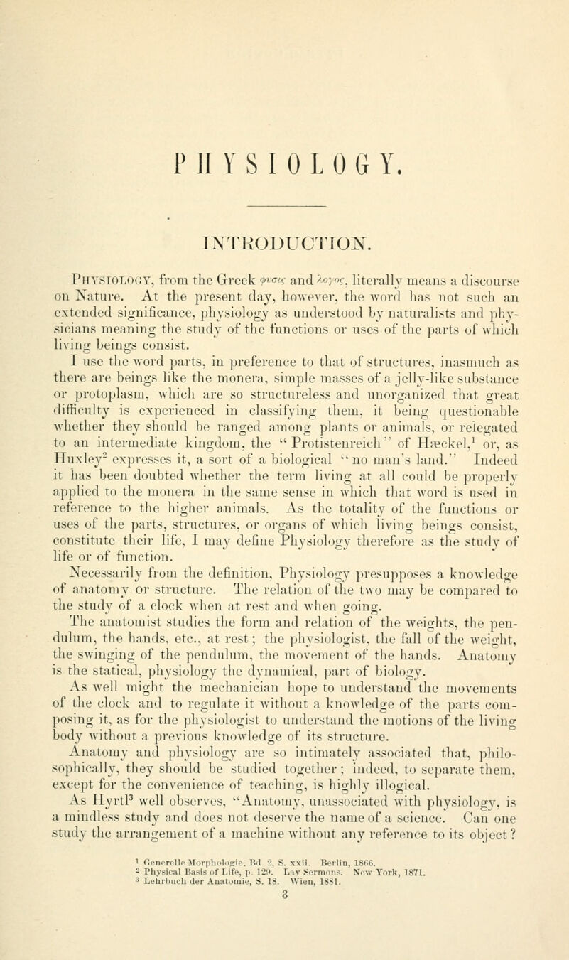 PHYSIOLOGY. INTRODUCTION. Physiology, from the Greek ?vo/c and >■'->:<:, literally means a discourse on Nature. At the present day, however, the word has not such an extended significance, physiology as understood by naturalists and phy- sicians meaning the study of the functions or uses of the parts of which living beings consist. I use the word parts, in preference to that of structures, inasmuch as there are beings like the monera, simple masses of a jelly-like substance or protoplasm, which are so structureless and unorganized that great difficulty is experienced in classifying them, it being questionable whether they should be ranged among plants or animals, or relegated to an intermediate kingdom, the u Protistenreich  of Hteckel,1 or, as Huxley2 expresses it, a sort of a biological no man's land. Indeed it has been doubted whether the term living at all could be properly applied to the monera in the same sense in which that word is used in reference to the higher animals. As the totality of the functions or uses of the parts, structures, or organs of which living beings consist, constitute their life, I may define Physiology therefore as the study of life or of function. Necessarily from the definition, Physiology presupposes a knowledge of anatomy or structure. The relation of the two may be compared to the study of a clock when at rest and when going. The anatomist studies the form and relation of the weights, the pen- dulum, the hands, etc., at rest; the physiologist, the fall of the weight, the swinging of the pendulum, the movement of the hands. Anatomy is the statical, physiology the dynamical, part of biology. As well might the mechanician hope to understand the movements of the clock and to regulate it without a knowledge of the parts com- posing it, as for the physiologist to understand the motions of the living body without a previous knowledge of its structure. Anatomy and physiology are so intimately associated that, philo- sophically, they should be studied together; indeed, to separate them, except for the convenience of teaching, is highly illogical. As Hyrtl3 well observes, Anatomy, unassociated with phvsiology, is a mindless study and does not deserve the name of a science. Can one study the arrangement of a machine without any reference to its object ? 1 Generelle .Mur|ilml,i2ie. I!.l j. S. x\ii. Berlin, 18(56. - Physical Basis of Life, p. 129. Lay Sermons. New York, 1871. 3 Lehrbuch tier Auatoniie, S. 18. Wien, 1881. 3