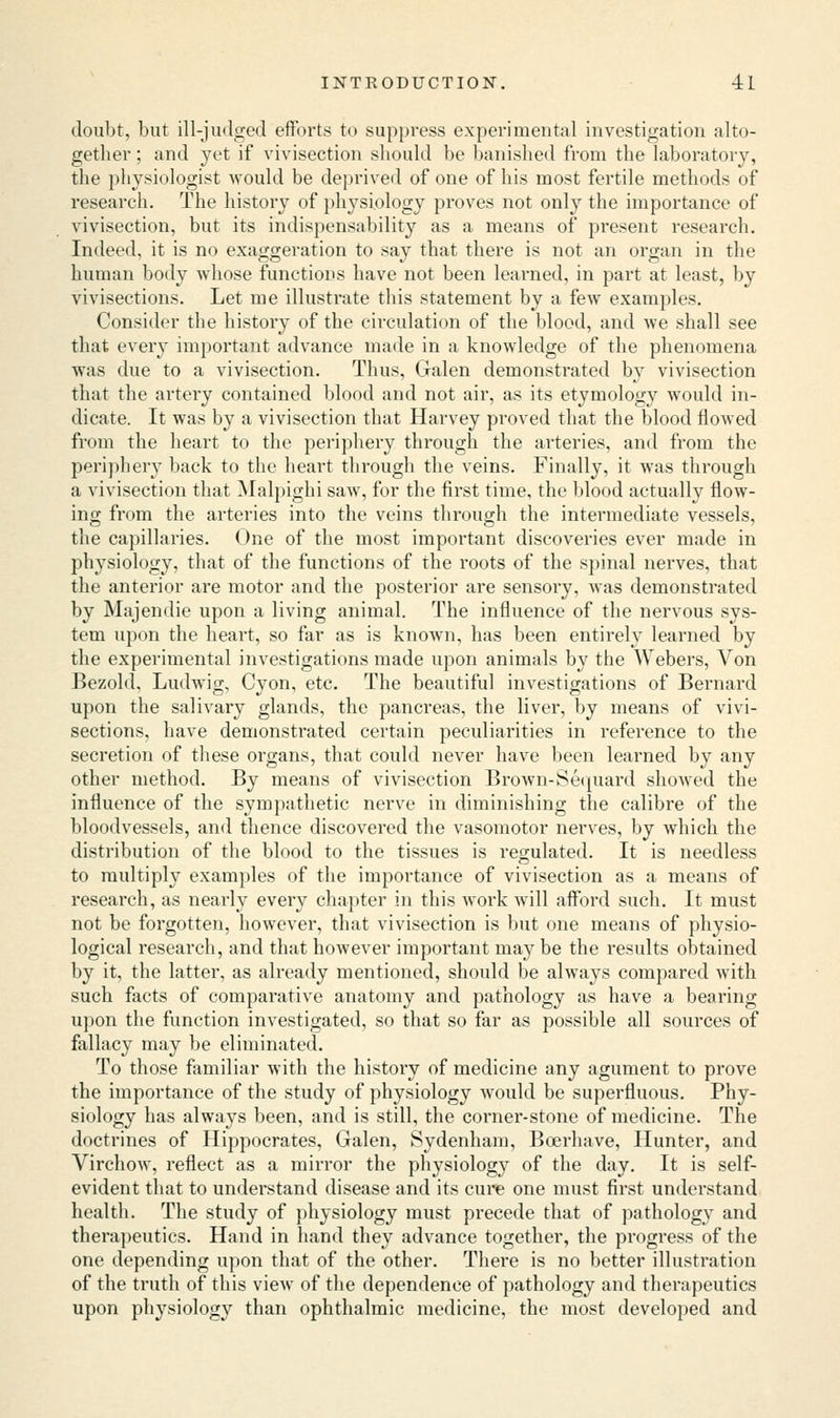doubt, but ill-judged efforts to suppress experimental investigation alto- gether ; and yet if vivisection should be banished from the laboratory, the physiologist would be deprived of one of his most fertile methods of research. The history of physiology proves not only the importance of vivisection, but its indispensability as a means of present research. Indeed, it is no exaggeration to say that there is not an organ in the human body whose functions have not been learned, in part at least, by vivisections. Let me illustrate this statement by a few examples. Consider the history of the circulation of the blood, and we shall see that every important advance made in a knowledge of the phenomena was due to a vivisection. Thus, Galen demonstrated by vivisection that the artery contained blood and not air, as its etymology would in- dicate. It was by a vivisection that Harvey proved that the blood flowed from the heart to the periphery through the arteries, and from the periphery back to the heart through the veins. Finally, it was through a vivisection that Malpighi saw, for the first time, the blood actually flow- ing from the arteries into the veins through the intermediate vessels, the capillaries. One of the most important discoveries ever made in physiology, that of the functions of the roots of the spinal nerves, that the anterior are motor and the posterior are sensory, was demonstrated by Majendie upon a living animal. The influence of the nervous sys- tem upon the heart, so far as is known, has been entirely learned by the experimental investigations made upon animals by the Webers, Von Bezold, Ludwig, Cyon, etc. The beautiful investigations of Bernard upon the salivary glands, the pancreas, the liver, by means of vivi- sections, have demonstrated certain peculiarities in reference to the secretion of these organs, that could never have been learned by any other method. By means of vivisection Brown-Sequard showed the influence of the sympathetic nerve in diminishing the calibre of the bloodvessels, and thence discovered the vasomotor nerves, by which the distribution of the blood to the tissues is regulated. It is needless to multiply examples of the importance of vivisection as a means of research, as nearly every chapter in this work will afford such. It must not be forgotten, however, that vivisection is but one means of physio- logical research, and that however important may be the results obtained by it, the latter, as already mentioned, should be always compared with such facts of comparative anatomy and pathology as have a bearing upon the function investigated, so that so far as possible all sources of fallacy may be eliminated. To those familiar with the history of medicine any agument to prove the importance of the study of physiology would be superfluous. Phy- siology has always been, and is still, the corner-stone of medicine. The doctrines of Hippocrates, Galen, Sydenham, Beerhave, Hunter, and Virchow, reflect as a mirror the physiology of the day. It is self- evident that to understand disease and its cure one must first understand health. The study of physiology must precede that of pathology and therapeutics. Hand in hand they advance together, the progress of the one depending upon that of the other. There is no better illustration of the truth of this view of the dependence of pathology and therapeutics upon physiology than ophthalmic medicine, the most developed and