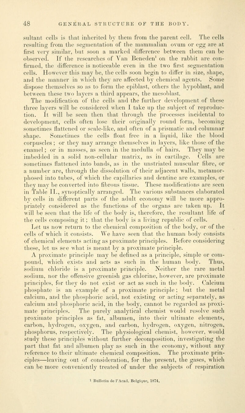 sultant cells is that inherited by them from the parent cell. The cells resulting from the segmentation of the mammalian ovum or egg are at first very similar, hut soon a marked difference between them can be observed. If the researches of Van Beneden1 on the rabbit are con- firmed, the difference is noticeable even in the two first segmentation cells. However this may be, the cells soon begin to differ in size, shape, and the manner in which they are affected by chemical agents. Some dispose themselves so as to form the epiblast, others the hypoblast, and between these two layers a third appears, the mesoblast. The modification of the cells and the further development of these three layers will be considered when I take up the subject of reproduc- tion. It will be seen then that through the processes incidental to development, cells often lose their originally round form, becoming sometimes flattened or scale-like, and often of a prismatic and columnar shape. Sometimes the cells float free in a liquid, like the blood corpuscles; or they may arrange themselves in layers, like those of the enamel; or in masses, as seen in the medulla of hairs. They may be imbedded in a solid non-cellular matrix, as in cartilage. Cells are sometimes flattened into bands, as in the unstriated muscular fibre, or a number are, through the dissolution of their adjacent walls, metamor- phosed into tubes, of which the capillaries and dentine are examples, or they may be converted into fibrous tissue. These modifications are seen in Table II., synoptically arranged. The various substances elaborated by cells in different parts of the adult economy will be more appro- priately considered as the functions of the organs are taken up. It will be seen that the life of the body is, therefore, the resultant life of the cells composing it; that the body is a living republic of cells. Let us now return to the chemical composition of the body, or of the cells of which it consists. We have seen that the human body consists of chemical elements acting as proximate principles. Before considering these, let us see what is meant by a proximate principle. A proximate principle may be defined as a principle, simple or com- pound, which exists and acts as such in the human body. Thus, sodium chloride is a proximate principle. Neither the rare metal sodium, nor the offensive greenish gas chlorine, however, are proximate principles, for they do not exist or act as such in the body. Calcium phosphate is an example of a proximate principle; but the metal calcium, and the phosphoric acid, not existing or acting separately, as calcium and phosphoric acid, in the body, cannot be regarded as proxi- mate principles. The purely analytical chemist would resolve such proximate principles as fat, albumen, into their ultimate elements, carbon, hydrogen, oxygen, and carbon, hydrogen, oxygen, nitrogen, phosphorus, respectively. The physiological chemist, however, would study these principles without further decomposition, investigating the part that fat and albumen play as such in the economy, without any reference to their ultimate chemical composition. The proximate prin- ciples—leaving out of consideration, for the present, the gases, which can be more conveniently treated of under the subjects of respiration 1 Bulletin de l'Acad. Belgiijue, 1874.