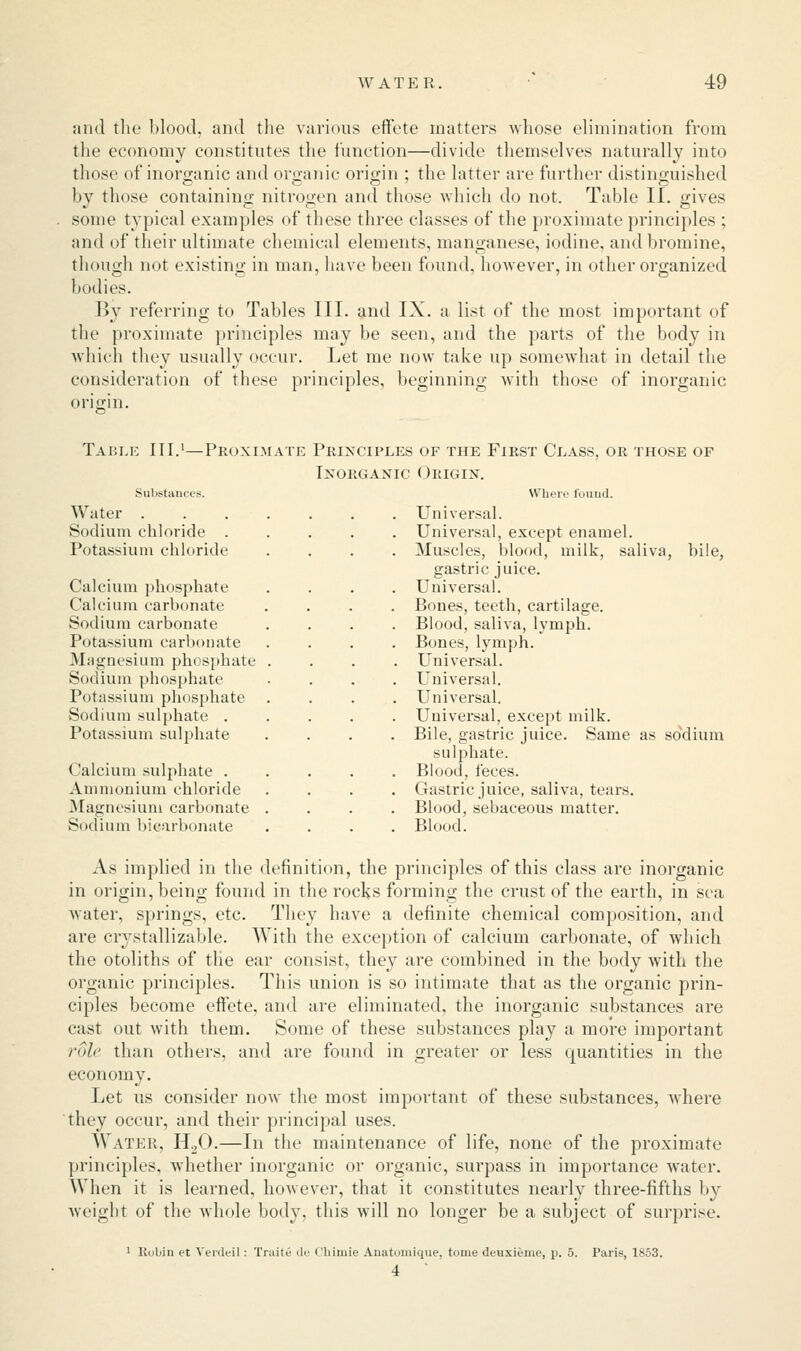 and the blood, and the various effete matters whose elimination from the economy constitutes the function—divide themselves naturally into those of inorganic and organic origin ; the latter are further distinguished by those containing nitrogen and those which do not, Table II. gives some typical examples of these three classes of the proximate principles ; and of their ultimate chemical elements, manganese, iodine, and bromine, though not existing in man, have been found, however, in other organized bodies. By referring to Tables III. and IX. a list of the most important of the proximate principles may be seen, and the parts of the body in which they usually occur. Let me now take up somewhat in detail the consideration of these principles, beginning with those of inorganic origin. Table III.1—Proximate Principles of the First Class, or those of Inorganic Origin. Substances. Where found. Water ....... Universal. Sodium chloride ..... Universal, except enamel. Potassium chloride .... Muscles, blood, milk, saliva, bile, gastric juice. Calcium pbospbate .... Universal. Calcium carbonate .... Bones, teeth, cartilage. Sodium carbonate .... Blood, saliva, lymph. Potassium carbonate .... Bones, lymph. Magnesium phosphate .... Universal. Sodium phosphate .... Universal. Potassium phosphate .... Universal. Sodium sulphate ..... Universal, except milk. Potassium sulphate .... Bile, gastric juice. Same as sodium sulphate. Calcium sulphate ..... Blood, feces. Ammonium chloride .... Gastric juice, saliva, tears. Magnesium carbonate .... Blood, sebaceous matter. Sodium bicarbonate .... Blood. As implied in the definition, the principles of this class are inorganic in origin, being found in the rocks forming the crust of the earth, in sea water, springs, etc. They have a definite chemical composition, and are crystallizable. With the exception of calcium carbonate, of which the otoliths of the ear consist, they are combined in the body with the organic principles. This union is so intimate that as the organic prin- ciples become effete, and are eliminated, the inorganic substances are cast out with them. Some of these substances play a more important r6le than others, and are found in greater or less quantities in the economy. Let us consider now the most important of these substances, where they occur, and their principal uses. Water, H20.—In the maintenance of life, none of the proximate principles, whether inorganic or organic, surpass in importance water. When it is learned, however, that it constitutes nearly three-fifths by weight of the whole body, this will no longer be a subject of surprise. 1 Robin et Verdeil: Traite de Chimie Anatomique, tome denxieme, \>. 5. Paris, 1853. 4 