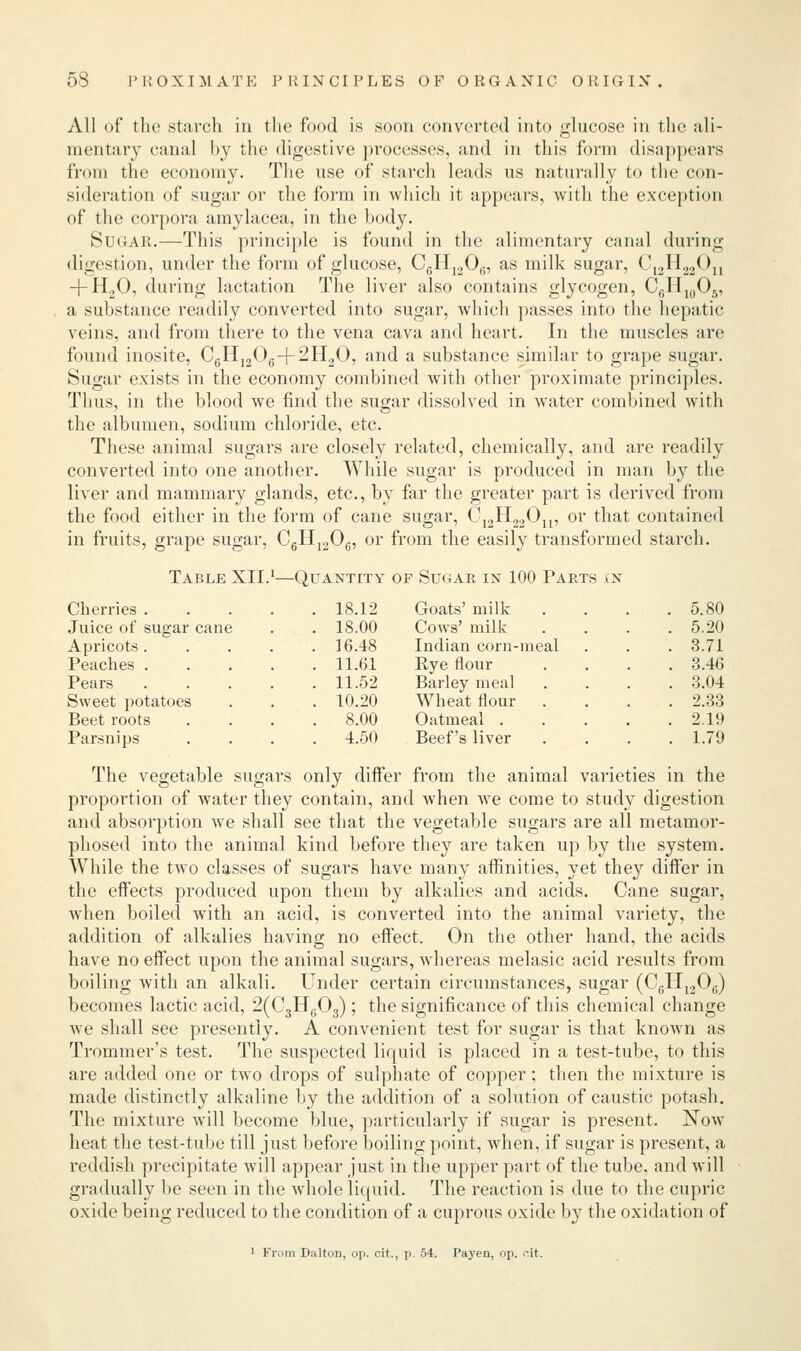 All of the starch in the food is soon converted into glucose in the ali- mentary canal by the digestive processes, and in this form disappears from the economy. The use of starch leads us naturally to the con- sideration of sugar or the form in which it appears, with the exception of the corpora amylacea, in the body. Sugar.—This principle is found in the alimentary canal during digestion, under the form of glucose, C6H1206, as milk sugar, C12H22Ou + H20, during lactation The liver also contains glycogen, C6H1()05, a substance readily converted into sugar, which passes into the hepatic veins, and from there to the vena cava and heart. In the muscles are found inosite, C6H1206-f 2H20, and a substance similar to grape sugar. Sugar exists in the economy combined with other proximate principles. Thus, in the blood we find the sugar dissolved in water combined with the albumen, sodium chloride, etc. These animal sugars are closely related, chemically, and are readily converted into one another. While sugar is produced in man by the liver and mammary glands, etc., by far the greater part is derived from the food either in the form of cane sugar, C12H22Ou, or that contained in fruits, grape sugar, C6H1206, or from the easily transformed starch. Table XII.1—Quantity of Sugar in 100 Parts cn Cherries .... . 18.12 Goats' milk . 5.80 Juice of sugar cane . 18.00 Cows' milk . 5.20 Apricots .... . 16.48 Indian corn-meal . 3.71 Peaches .... . 11.61 Rye flour . 3.46 Pears .... . 11.52 Barley meal . 3.04 Sweet potatoes . 10.20 Wheat flour . 2.33 Beet roots . 8.00 Oatmeal . . 2.19 Parsnips . 4.50 Beef's liver . 1.79 The vegetable sugars only differ from the animal varieties in the proportion of water they contain, and when we come to study digestion and absorption we shall see that the vegetable sugars are all metamor- phosed into the animal kind before they are taken up by the system. While the two classes of sugars have many affinities, yet they differ in the effects produced upon them by alkalies and acids. Cane sugar, when boiled with an acid, is converted into the animal variety, the addition of alkalies having no effect. On the other hand, the acids have no effect upon the animal sugars, whereas melasic acid results from boiling with an alkali. Under certain circumstances, sugar (C6H12Ofi) becomes lactic acid, 2(C3HG03); the significance of this chemical change we shall see presently. A convenient test for sugar is that known as Trommer's test. The suspected liquid is placed in a test-tube, to this are added one or two drops of sulphate of copper; then the mixture is made distinctly alkaline by the addition of a solution of caustic potash. The mixture will become blue, particularly if sugar is present. Now heat the test-tube till just before boiling point, when, if sugar is present, a reddish precipitate will appear just in the upper part of the tube, and will gradually be seen in the whole liquid. The reaction is due to the cupric oxide being reduced to the condition of a cuprous oxide by the oxidation of 1 From Dalton, op. cit., p. 54. Payen, op. nit.