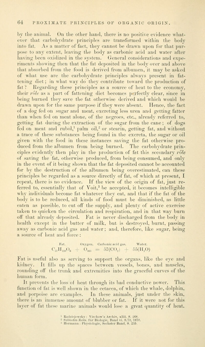 by the animal. On the other hand, there is no positive evidence what- ever that carbohydrate principles are transformed within the body into fat. As a matter of fact, they cannot be drawn upon for that pur- pose to any extent, leaving the body as carbonic acid and water after having been oxidized in the system. General considerations and expe- riments showing then that the fat deposited in the body over and above that absorbed from the food is derived from albumen, it may be asked of what use are the carbohydrate principles always present in fat- tening diet; in what way do they contribute toward the production of fat ? Regarding these principles as a source of heat to the economy, their role as a part of fattening diet becomes perfectly clear, since in being burned they save the fat otherwise derived and which would be drawn upon for the same purpose if they were absent. Hence, the fact of a dog fed on sugar and meat, excreting less urea and getting fatter than when fed on meat alone, of the negroes, etc., already referred to, getting fat during the extraction of the sugar from the cane; of dogs fed on meat and rubol,1 palm oil,2 or stearin, getting fat, and without a trace of these substances being found in the excreta, the sugar or oil given with the food in these instances saving the fat otherwise pro- duced from the albumen from being burned. The carbohydrate prin- ciples evidently then play in the production of fat this secondary role of saving the fat, otherwise produced, from being consumed, and only in the event of it being shown that the fat deposited cannot be accounted for by the destruction of the albumen being overestimated, can these principles be regarded as a source directly of fat, of which at present, I repeat, there is no evidence. If the viewT of the origin of fat, just re- ferred to, essentially that of Voit,3 be accepted, it becomes intelligible why individuals become fat whatever they eat, and that if the fat of the body is to be reduced, all kinds of food must be diminished, as little eaten as possible, to cut off the supply, and plenty of active exercise taken to quicken the circulation and respiration, and in that way burn off that already deposited. Fat is never discharged from the body in health except in the butter of milk, but is destroyed, burnt, passing away as carbonic acid gas and water; and, therefore, like sugar, being a source of heat and force: Fat. Oxygen. Carbonic acid gas. Water. C57H110O6 + 0163 = 57(C02) + 55(H20) Fat is useful also as serving to support the organs, like the eye and kidney. It fills up the spaces between vessels, bones, and muscles, rounding oft' the trunk and extremities into the graceful curves of the human form. It prevents the loss of heat through its bad conductive power. This function of fat is well shown in the cetacea, of which the whale, dolphin, and porpoise are examples. In these animals, just under the skin, there is an immense amount of blubber or fat. If it were not for this layer of fat these marine animals would lose a great quantity of heat. 1 Radziejewsky : Yin-how's Archiv, xliii. S. 268. '-' Subuotin Zeits. ftir Bmlugie, Baud vi. S.73, 1870. 3 Hermann : Physioloeie, Sechster Band, S. 235.