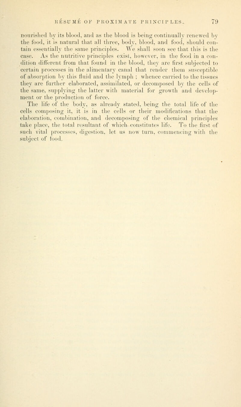 nourished by its blood, and as the blood is being continually renewed by the food, it is natural that all three, body, blood, and food, should con- tain essentially the same principles. We shall soon see that this is the case. As the nutritive principles exist, however, in the food in a con- dition different from that found in the blood, they are first subjected to certain processes in the alimentary canal that render them susceptible of absorption by this fluid and the lymph ; whence carried to the tissues they are further elaborated, assimilated, or decomposed by the cells of the same, supplying the latter with material for growth and develop- ment or the production of force. The life of the body, as already stated, being the total life of the cells composing it, it is in the cells or their modifications that the elaboration, combination, and decomposing of the chemical principles take place, the total resultant of which constitutes life. To the first of such vital processes, digestion, let us now turn, commencing with the subject of food.