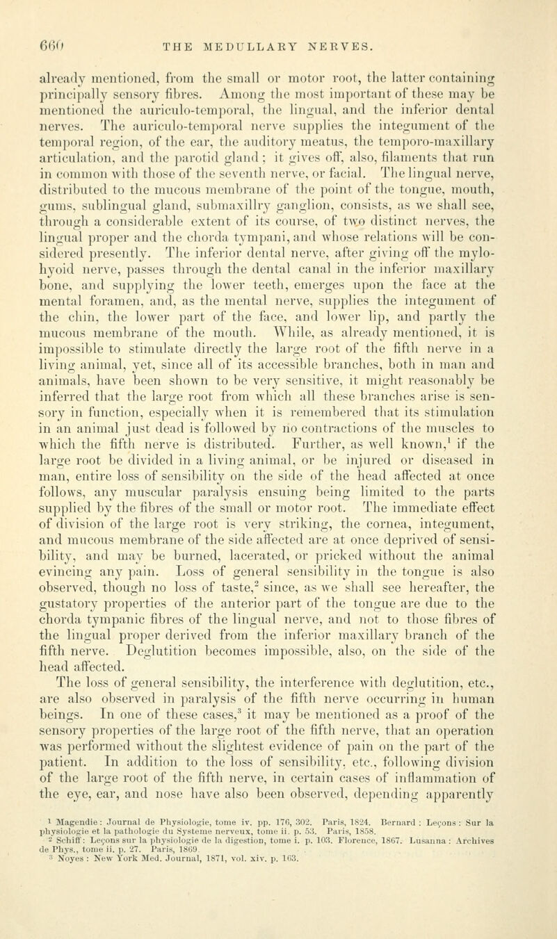 already mentioned, from the small or motor root, the latter containing principally sensory fibres. Among the most important of these may be mentioned the auriculo-temporal, the lingual, and the inferior dental nerves. The auriculo-temporal nerve supplies the integument of the temporal region, of the ear, the auditory meatus, the temporo-maxillary articulation, and the parotid gland : it gives oft, also, filaments that run in common with those of the seventh nerve, or facial. The lingual nerve, distributed, to the mucous membrane of the point of the tongue, mouth, gums, sublingual gland, submaxillry ganglion, consists, as we shall see, through a considerable extent of its course, of two distinct nerves, the lingual proper and the chorda tympani,and whose relations will be con- sidered presently. The inferior dental nerve, after giving off the mylo- hyoid nerve, passes through the dental canal in the inferior maxillary bone, and supplying the lower teeth, emerges upon the face at the mental foramen, and, as the mental nerve, supplies the integument of the chin, the lower part of the face, and lower lip, and partly the mucous membrane of the mouth. While, as already mentioned, it is impossible to stimulate directly the large root of the fifth nerve in a living animal, yet, since all of its accessible branches, both in man and animals, have been shown to be very sensitive, it might reasonably be inferred that the large root from which all these branches arise is sen- sory in function, especially when it is remembered that its stimulation in an animal just dead is followed by no contractions of the muscles to which the fifth nerve is distributed. Further, as well known,1 if the large root be divided in a living animal, or be injured or diseased in man, entire loss of sensibility on the side of the head affected at once follows, any muscular paralysis ensuing being limited to the parts supplied by the fibres of the small or motor root. The immediate effect of division of the large root is very striking, the cornea, integument, and mucous membrane of the side affected are at once deprived of sensi- bility, and may be burned, lacerated, or pricked without the animal evincing any pain. Loss of general sensibility in the tongue is also observed, though no loss of taste,2 since, as we shall see hereafter, the gustatory properties of the anterior part of the tongue are due to the chorda tympanic fibres of the lingual nerve, and not to those fibres of the lingual proper derived from the inferior maxillary branch of the fifth nerve. Deglutition becomes impossible, also, on the side of the head affected. The loss of general sensibility, the interference with deglutition, etc., are also observed in paralysis of the fifth nerve occurring in human beings. In one of these cases,3 it may be mentioned as a proof of the sensory properties of the large root of the fifth nerve, that an operation was performed without the slightest evidence of pain on the part of the patient. In addition to the loss of sensibility, etc., following division of the large root of the fifth nerve, in certain cases of inflammation of the eye, ear, and nose have also been observed, depending apparently 1 Magendie: Journal de Physiologie, tome iv. pp. 17(5, 302. Paris, 1824. Bernard : Lecons : Sur la physiologie et la pathologie du Syateme nerveux, tome ii. p. 53. Paris, 1858. 2 Schiff: Lecons sur la physiologie de la digestion, tome i. p. 103. Floreuce, 1867. Lusanna : Archives de Phys., tome ii. p. 27. Paris, 1869. 3 Noyes : New York Med. Journal, 1871, vol. xiv. p. 163.