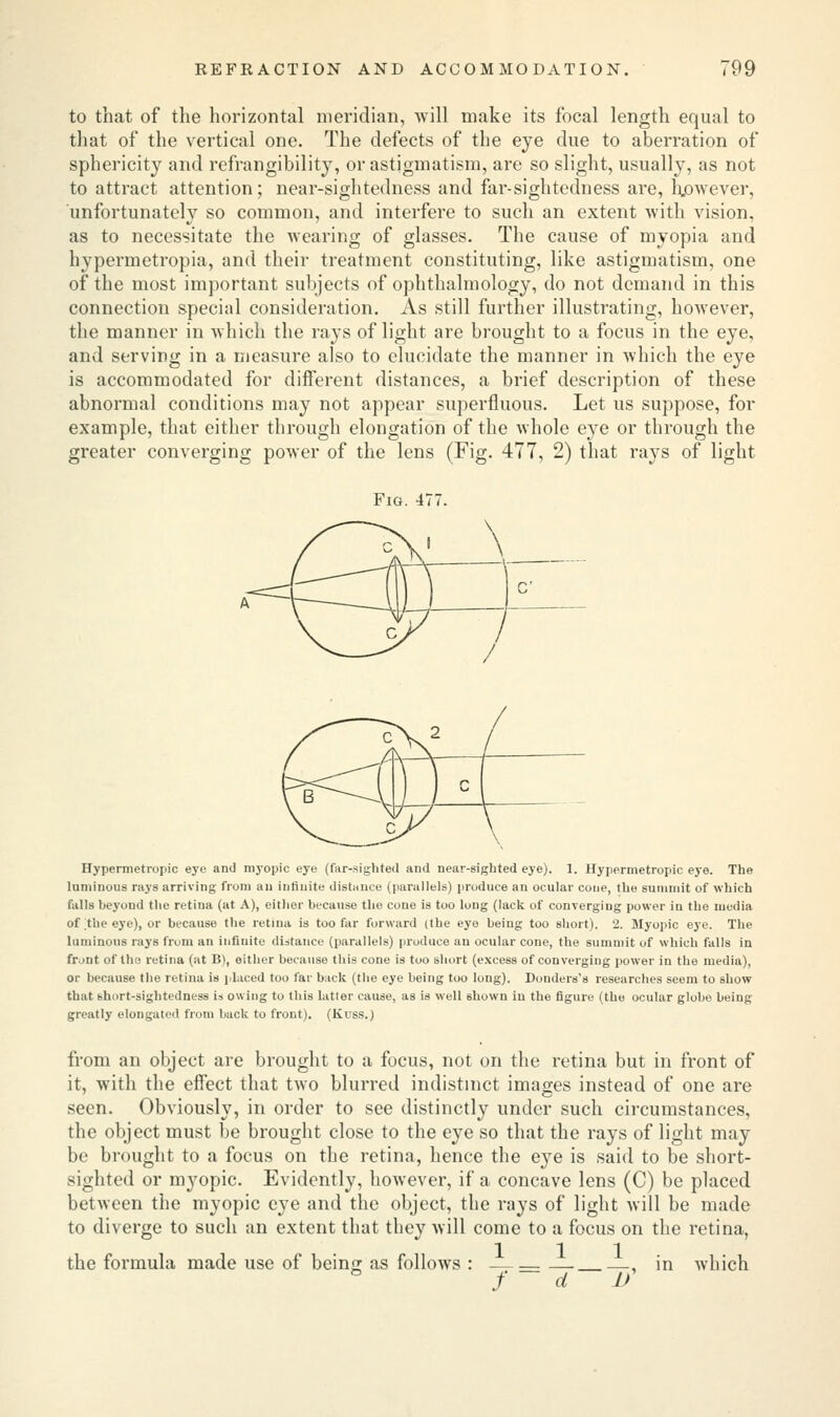 to that of the horizontal meridian, will make its focal length equal to that of the vertical one. The defects of the eye due to aberration of sphericity and refrangibility, or astigmatism, are so slight, usually, as not to attract attention; near-sightedness and far-sightedness are, however, unfortunately so common, and interfere to such an extent with vision, as to necessitate the wearing of glasses. The cause of myopia and hypermetropia, and their treatment constituting, like astigmatism, one of the most important subjects of ophthalmology, do not demand in this connection special consideration. As still further illustrating, however, the manner in which the rays of light are brought to a focus in the eye, and serving in a measure also to elucidate the manner in which the eye is accommodated for different distances, a brief description of these abnormal conditions may not appear superfluous. Let us suppose, for example, that either through elongation of the whole eye or through the greater converging power of the lens (Fig- 477, 2) that rays of light Fig. 477. Hypermetropic eye and myopic eye (far-sighted and near-sighted eye). 1. Hypermetropic eye. The luminous rays arriving from an infinite distance (parallels) produce an ocular cone, the summit of which falls beyond the retina (at A), either because the cone is too long (lack of converging power in the media of the eye), or because the retina is too far forward (the eye being too short). 2. Myopic eye. The luminous rays from an infinite distance (parallels) produce an ocular cone, the summit of which falls in front of the retina (at B), either because this cone is too short (excess of converging power in the media), or because the retina is placed too far back (the eye being too long). Donders's researches seem to show that short-sightedness is owing to this latter cause, as is well shown in the figure (the ocular globe being greatly elongated from back to front). (liuss.) from an object are brought to a focus, not on the retina but in front of it, with the effect that two blurred indistinct images instead of one are seen. Obviously, in order to see distinctly under such circumstances, the object must be brought close to the eye so that the rays of light may be brought to a focus on the retina, hence the eye is said to be short- sighted or myopic. Evidently, however, if a concave lens (C) be placed between the myopic eye and the object, the rays of light will be made to diverge to such an extent that they will come to a focus on the retina, the formula made use of bein<T as follows : —, in which f~d If