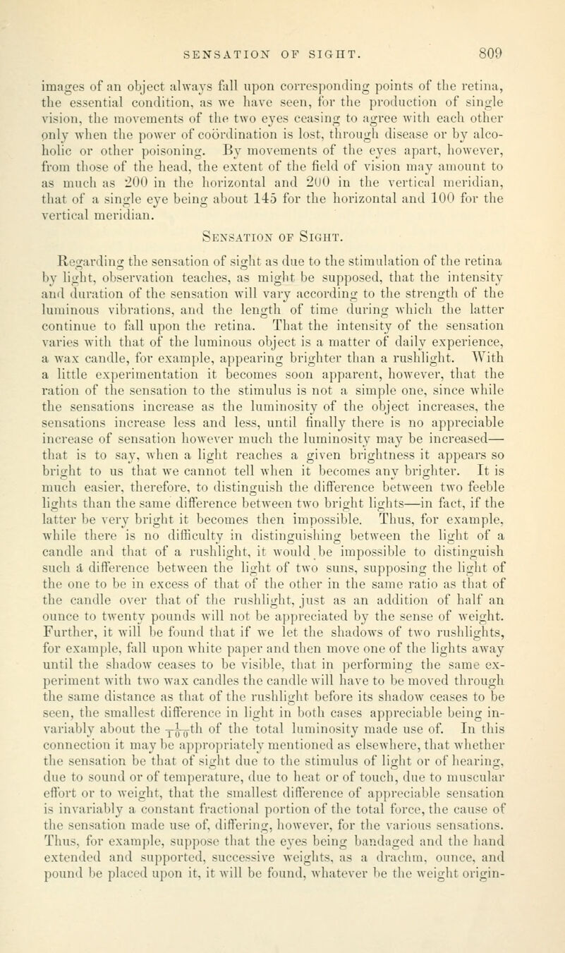 images of an object always fall upon corresponding points of the retina, the essential condition, as we have seen, for the production of single vision, the movements of the two eyes ceasing to agree with each other only when the power of coordination is lost, through disease or by alco- holic or other poisoning. By movements of the eyes apart, however, from those of the head, the extent of the field of vision may amount to as much as 200 in the horizontal and 2U0 in the vertical meridian, that of a single eye being about 145 for the horizontal and 100 for the vertical meridian. Sensation of Sight. Rea-ardincr the sensation of siodit as due to the stimulation of the retina by light, observation teaches, as might be supposed, that the intensity and duration of the sensation will vary according to the strength of the luminous vibrations, and the length of time during which the latter continue to fall upon the retina. That the intensity of the sensation varies with that of the luminous object is a matter of daily experience, a wax candle, for example, appearing brighter than a rushlight. With a little experimentation it becomes soon apparent, however, that the ration of the sensation to the stimulus is not a simple one, since while the sensations increase as the luminosity of the object increases, the sensations increase less and less, until finally there is no appreciable increase of sensation however much the luminosity may be increased— that is to say, when a light reaches a given brightness it appears so bright to us that we cannot tell when it becomes anv brighter. It is much easier, therefore, to distinguish the difference between two feeble lights than the same difference between two bright lights—in fact, if the latter be very bright it becomes then impossible. Thus, for example, while there is no difficultv in distinguishing between the light of a candle and that of a rushlight, it would be impossible to distinguish such A difference between the light of two suns, supposing the light of the one to be in excess of that of the other in the same ratio as that of the candle over that of the rushlight, just as an addition of half an ounce to twenty pounds will not be appreciated by the sense of weight. Further, it will be found that if we let the shadows of two rushlights, for example, fall upon white paper and then move one of the lights away until the shadow ceases to be visible, that in performing the same ex- periment with two wax candles the candle will have to be moved through the same distance as that of the rushlight before its shadow ceases to be seen, the smallest difference in light in both cases appreciable being in- variably about the y-J-jjth °f *ne total luminosity made use of. In this connection it may be appropriately mentioned as elsewhere, that whether the sensation be that of sight due to the stimulus of light or of hearing, due to sound or of temperature, due to heat or of touch, due to muscular effort or to weight, thai the smallest difference of appreciable sensation is invariably a constant fractional portion of the total force, the cause of the sensation made use of, differing, however, for the various sensations. Thus, for example, suppose that the eyes being bandaged and the hand extended and supported, successive weights, as a drachm, ounce, and pound be placed upon it, it will be found, whatever be the weight origin-