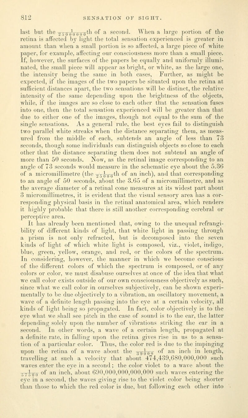 last but the vr,,, </,, ,th of a second. When a large portion of the retina is affected by light the total sensation experienced is greater in amount than when a small portion is so affected, a large piece of white paper, for example, affecting our consciousness more than a small piece. If, however, the surfaces of the papers be equally and uniformly illumi- nated, the small piece will appear as bright, or white, as the large one, the intensity being the same in both cases, Further, as might be expected, if the images of the two papers be situated upon the retina at sufficient distances apart, the two sensations will be distinct, the relative intensity of the same depending upon the brightness of the objects, while, if the images are so close to each other that the sensation fuses into one, then the total sensation experienced will be greater than that due to either one of the images, though not equal to the sum of the single sensations. As a general rule, the best eyes fail to distinguish two parallel white streaks when the distance separating them, as meas- ured from the middle of each, subtends an angle of less than 73 seconds, though some individuals can distinguish objects so close to each other that the distance separating them does not subtend an angle of more than 50 seconds. Now, as the retinal image corresponding to an angle of 73 seconds would measure in the schematic eye about the 5.36 of a micromillimetre (the -^ihroth °f an incn), and that corresponding to an angle of 50 seconds, about the 3.65 of a micromillimetre, and as the average diameter of a retinal cone measures at its widest part about 3 micromillimetres, it is evident that the visual sensory area has a cor- responding physical basis in the retinal anatomical area, which renders it highly probable that there is still another corresponding cerebral or perceptive area. It has already been mentioned that, owing to the unequal refrangi- bility of different kinds of light, that white light in passing through a prism is not only refracted, but is decomposed into the seven kinds of light of which white light is composed, viz., violet, indigo, blue, green, yellow, orange, and red, or the colors of the spectrum. In considering, however, the manner in which we become conscious of the different colors of which the spectrum is composed, or of any colors or color, we must disabuse ourselves at once of the idea that what we call color exists outside of our own consciousness objectively as such, since what we call color in ourselves subjectively, can be shown experi- mentally to be due objectively to a vibration, an oscillatory movement, a wave of a definite length passing into the eye at a certain velocity, all kinds of light being so propagated. In fact, color objectively is to the eye what we shall see pitch in the case of sound is to the ear, the latter depending solely upon the number of vibrations striking the ear in a second. In other words, a wave of a certain length, propagated at a definite rate, in falling upon the retina gives rise in us to a sensa- tion of a particular color. Thus, the color red is due to the impinging upon the retina of a wave about the 39^00 of an inch in length, travelling at such a velocity that about 474,439,680,000,000 such waves enter the eye in a second; the color violet to a wave about the _1_ of an inch, about 690,000,000,000,000 such waves entering the eye in a second, the waves giving rise to the violet color being shorter than those to which the red color is due, but following each other into