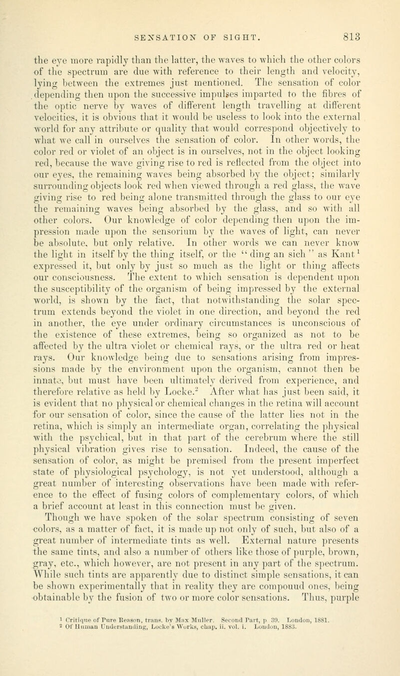 the eye more rapidly than the latter, the waves to which the other colors of the spectrum are due with reference to their length and velocity, lying between the extremes just mentioned. The sensation of color .depending then upon the successive impulses imparted to the fibres of the optic nerve by waves of different length travelling at different velocities, it is obvious that it would be useless to look into the external world for any attribute or quality that would correspond objectively to what we call in ourselves the sensation of color. In other words, the color red or violet of an object is in ourselves, not in the object looking red, because the wave giving rise to red is reflected from the object into our eyes, the remaining waves being absorbed by the object; similarly surrounding objects look red when viewed through a red glass, the wave giving rise to red being alone transmitted through the glass to our eve the remaining Avaves being absorbed by the glass, and so with all other colors. Our knowledge of color depending then upon the im- pression made upon the sensorium by the waves of light, can never be absolute, but only relative. In other words we can never know the light in itself by the thing itself, or the ding an sich  as Kant1 expressed it, but only by just so much as the light or thing affects our consciousness. The extent to which sensation is dependent upon the susceptibility of the organism of being impressed by the external world, is shown by the fact, that notwithstanding the solar spec- trum extends beyond the violet in one direction, and beyond the red in another, the eye under ordinary circumstances is unconscious of the existence of these extremes, being so organized as not to be affected by the ultra violet or chemical rays, or the ultra red or heat rays. Our knowledge being due to sensations arising from impres- sions made by the environment upon the organism, cannot then be innate, but must have been ultimately derived from experience, and therefore relative as held by Locke.2 After what has just been said, it is evident that no physical or chemical changes in the retina will account for our sensation of color, since the cause of the latter lies not in the retina, which is simply an intermediate organ, correlating the physical with the psychical, but in that part of the cerebrum wrhere the still physical vibration gives rise to sensation. Indeed, the cause of the sensation of color, as might be premised from the present imperfect state of physiological psychology, is not yet understood, although a great number of interesting observations have been made with refer- ence to the effect of fusing colors of complementary colors, of which a brief account at least in this connection must be given. Though we have spoken of the solar spectrum consisting of seven colors, as a matter of fact, it is made up not only of such, but also of a great number of intermediate tints as well. External nature presents the same tints, and also a number of others like those of purple, brown, gray, etc., which however, are not present in any part of the spectrum. While such tints are apparently due to distinct simple sensations, it can be shown experimentally that in reality they are compouud ones, being obtainable by the fusion of two or more color sensations. Thus, purple 1 Critique of Pure Benson, trans, by Max Muller. Second Part, p 39. London, 1881. - Of Human Understanding, Locke's Works, char/, ii. vol. i. Loudon, 1S83.
