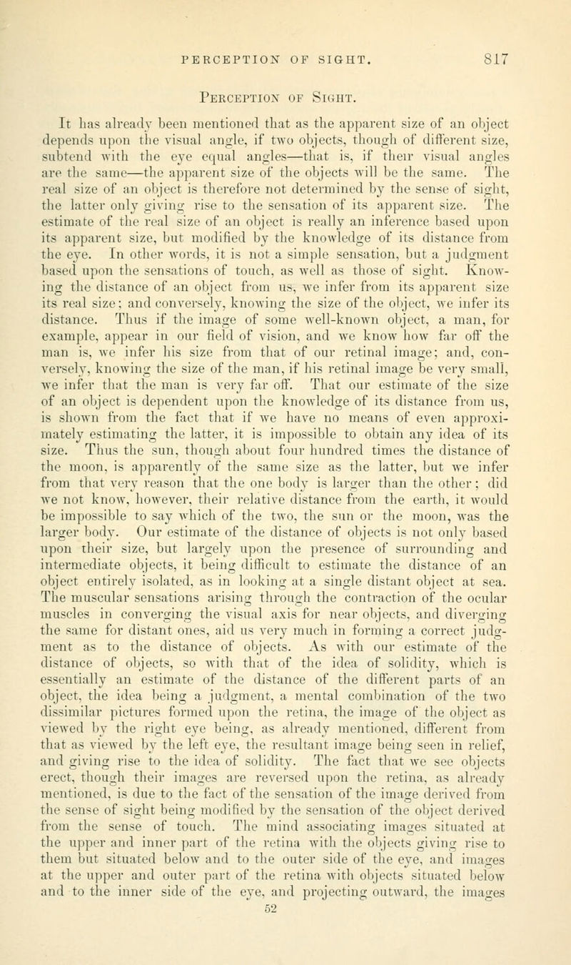 Perception of Sight. It has already been mentioned that as the apparent size of an object depends upon the visual angle, if two objects, though of different size, subtend with the eye equal angles—that is, if their visual angles are the same—the apparent size of the objects will be the same. The real size of an object is therefore not determined by the sense of sight, the latter only giving rise to the sensation of its apparent size. The estimate of the real size of an object is really an inference based upon its apparent size, but modified by the knowledge of its distance from the eye. In other words, it is not a simple sensation, but a judgment based upon the sensations of touch, as well as those of sight. Know- ing the distance of an object from us, we infer from its apparent size its real size: and conversely, knowing the size of the object, we infer its distance. Thus if the image of some well-known object, a man, for example, appear in our field of vision, and Ave know how far off the man is, we infer his size from that of our retinal image; and, con- versely, knowing the size of the man, if his retinal image be very small, Ave infer that the man is very far off. That our estimate of the size of an object is dependent upon the knowledge of its distance from us, is shown from the fact that if Ave have no means of even approxi- mately estimating the latter, it is impossible to obtain any idea of its size. Thus the sun, though about four hundred times the distance of the moon, is apparently of the same size as the latter, but Ave infer from that very reason that the one body is larger than the other; did Ave not knoAV, hoAvever, their relative distance from the earth, it Avould be impossible to say which of the two, the sun or the moon, A\Tas the larger body. Our estimate of the distance of objects is not only based upon their size, but largely upon the presence of surrounding and intermediate objects, it being difficult to estimate the distance of an object entirely isolated, as in looking at a single distant object at sea. The muscular sensations arising through the contraction of the ocular muscles in converging the visual axis for near objects, and diverging the same for distant ones, aid us very much in forming a correct judg- ment as to the distance of objects. As Avith our estimate of the distance of objects, so with that of the idea of solidity, Avhich is essentially an estimate of the distance of the different parts of an object, the idea being a judgment, a mental combination of the tAvo dissimilar pictures formed upon the retina, the image of the object as viewed by the right eye being, as already mentioned, different from that as viewed by the left eye, the resultant image being seen in relief, and giving rise to the idea of solidity. The fact that Ave see objects erect, though their images are reversed upon the retina, as already mentioned, is due to the fact of the sensation of the image derived from the sense of sight being modified by the sensation of the object derived from the sense of touch. The mind associating images situated at the upper and inner part of the retina Avith the objects giving rise to them but situated beloAv and to the outer side of the eye, and images at the upper and outer part of the retina with objects situated below and to the inner side of the eye, and projecting outAvard, the images 52