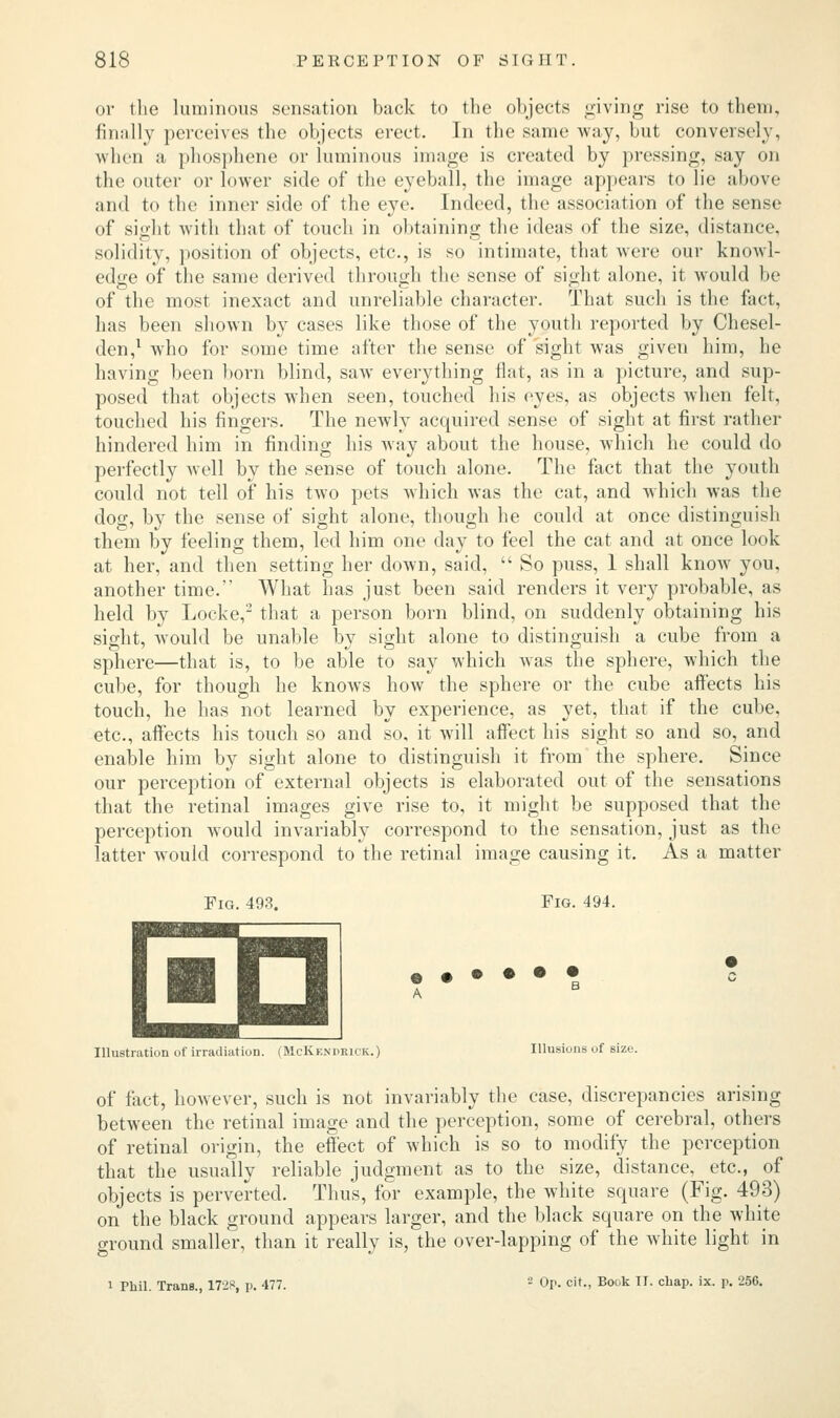 or the luminous sensation back to the objects giving rise to them, finally perceives the objects erect. In the same way, but conversely, when a phosphene or luminous image is created by pressing, say on the outer or lower side of the eyeball, the image appears to lie above and to the inner side of the eye. Indeed, the association of the sense of sight with that of touch in obtaining the ideas of the size, distance, solidity, position of objects, etc., is so intimate, that were our knowl- edge of the same derived through the sense of sight alone, it would be of the most inexact and unreliable character. That such is the fact, has been shown by cases like those of the youth reported by Chesel- den,1 who for some time after the sense of sight was given him, he having been born blind, saw everything flat, as in a picture, and sup- posed that objects when seen, touched his eyes, as objects when felt, touched his fingers. The newly acquired sense of sight at first rather hindered him in finding his way about the house, which he could do perfectly well by the sense of touch alone. The fact that the youth could not tell of his two pets which was the cat, and which was the dog, by the sense of sight alone, though he could at once distinguish them by feeling them, led him one day to feel the cat and at once look at her, and then setting her down, said,  So puss, 1 shall know you, another time. What has just been said renders it very probable, as held by Locke,2 that a person born blind, on suddenly obtaining his sight, would be unable by sight alone to distinguish a cube from a sphere—that is, to be able to say which was the sphere, which the cube, for though he knows how the sphere or the cube affects his touch, he has not learned by experience, as yet, that if the cube, etc., affects his touch so and so, it will affect his sight so and so, and enable him by sight alone to distinguish it from the sphere. Since our perception of external objects is elaborated out of the sensations that the retinal images give rise to, it might be supposed that the perception would invariably correspond to the sensation, just as the latter would correspond to the retinal image causing it. As a matter Fig. 493. Fig. 494. EH Illustration of irradiation. (McKf.ndrick.) Illusions of size. of fact, however, such is not invariably the case, discrepancies arising between the retinal image and the perception, some of cerebral, others of retinal origin, the effect of which is so to modify the perception that the usually reliable judgment as to the size, distance, etc., of objects is perverted. Thus, for example, the white square (Fig. 493) on the black ground appears larger, and the black square on the white ground smaller, than it really is, the over-lapping of the white light in i Phil. Trans., 17i*, p. 477. 2 Op. cit., Book II. chap. ix. p. 256.