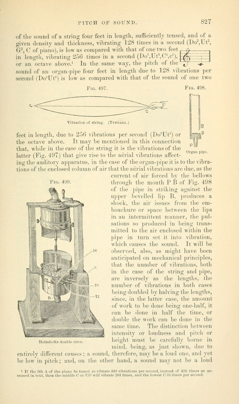 of the sound of a string four feet in length, sufficiently tensed, and of a given density and thickness, vibrating 128 times in a second (Do2,Ut2, G2, C of piano), is low as compared with that of one two feet -Q. in length, vibrating 256 times in a second (Do3,Ut3,CV), gjjy r— or an octave above.1 In the same way, the pitch of the ^T h£ sound of an organ-pipe four feet in length due to 128 vibrations per second (Do'-'Ut2) is low as compared with that of the sound of one two Fig. 497. Fig. 499. Fig. 498. Vibration of string. (Ttndall.) feet in length, due to 256 vibrations per second (Do3Ut3) or the octave above. It may be mentioned in this connection that, while in the case of the string it is the vibrations of the latter (Fig. 497) that give rise to the aerial vibrations affect- ing the auditory apparatus, in the case of the organ-pipe it is to the vibra- tions of the enclosed column of air that the aerial vibrations are due, as the current of air forced by the bellows through the mouth P B of Fig. 498 of the pipe in striking against the upper 1 levelled lip B, produces a shock, the air issues from the em- bouchure or space between the lips in an intermittent manner, the pul- sations so produced in being trans- mitted to the air enclosed Avithin the pipe in turn set it into vibration, which causes the sound. It will be observed, also, as might have been anticipated on mechanical principles, that the number of vibrations, both in the case of the string and pipe, are inversely as the lengths, the number of vibrations in both cases being doubled by halving the lengths, since, in the latter case, the amount of work to be done being one-half, it can be done in half the time, or double the work can be done in the same time. The distinction between intensity or loudness and pitch or height must be carefully borne in mind, being, as just shown, due to entirely different causes ; a sound, therefore, may be a loud one, and yet be low in pitch ; and, on the other hand, a sound may not be a loud Hi- k Jidf Ik'lmlioltz do 1 If the 5th A of the piano he tuned to vibrate 440 vibrations per second, instead of 426 times as as- sumed in text, then the middle C or It* will vibrate 2G4 times, and the lowest C33 times per second.